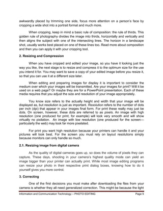 Information and Communication Technology – PHOTO EDITING Page 9
awkwardly placed by trimming one side, focus more attention on a person’s face by
cropping a wide shot into a portrait format and much more.
When cropping, keep in mind a basic rule of composition: the rule of thirds. This
golden rule of photography divides the image into thirds, horizontally and vertically and
then aligns the subject with one of the intersecting lines. The horizon in a landscape
shot, usually works best placed on one of these lines too. Read more about composition
and then you can apply it with your cropping tool.
2. Resizing and Compression
When you have cropped and edited your image, so you have it looking just the
way you like, the next stage is to resize and compress it to the optimum size for the use
you intend it for. You may want to save a copy of your edited image before you resize it,
so that you can use it at a different size later.
When editing and preparing images for display it is important to consider the
medium over which your images will be transmitted. Are your images for print? Will it be
used on a web page? Or maybe they are for a PowerPoint presentation. Each of these
media requires that you adjust the size and resolution of your image appropriately.
You know size refers to the actually height and width that your image will be
displayed as, but resolution is just as important. Resolution refers to the number of dots
per inch (dpi) that appear in your images final form. For print these really may just be
dots. On screen, however, these dots are referred to as pixels. An image with high
resolution (one produced for print, for example) will look very smooth and will show
virtually no pixilation. An image with low resolution (one produced for the screen—
particularly the web) may look far more pixelated.
For print you want high resolution because your printers can handle it and your
pictures will look best. For the screen you must rely on layout resolutions simply
because monitors can only handle so much.
2.1. Resizing image from digital camera
As the quality of digital cameras goes up, so does the volume of pixels they can
capture. These days, shooting in your camera’s highest quality mode can yield an
image bigger than your printer can actually print. While most image editing programs
can resize your photo in their respective print dialog boxes, knowing how to do it
yourself gives you more control.
3. Correcting
One of the first decisions you must make after downloading the files from your
camera is whether they all need generalized correction. This might be because the light
 