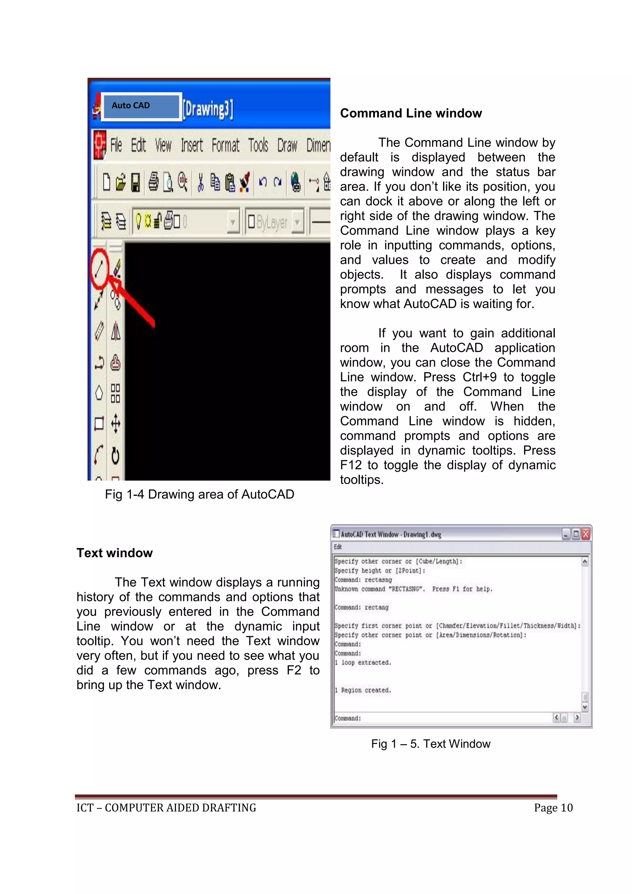 ICT – COMPUTER AIDED DRAFTING Page 10
Command Line window
The Command Line window by
default is displayed between the
drawing window and the status bar
area. If you don’t like its position, you
can dock it above or along the left or
right side of the drawing window. The
Command Line window plays a key
role in inputting commands, options,
and values to create and modify
objects. It also displays command
prompts and messages to let you
know what AutoCAD is waiting for.
If you want to gain additional
room in the AutoCAD application
window, you can close the Command
Line window. Press Ctrl+9 to toggle
the display of the Command Line
window on and off. When the
Command Line window is hidden,
command prompts and options are
displayed in dynamic tooltips. Press
F12 to toggle the display of dynamic
tooltips.
Fig 1-4 Drawing area of AutoCAD
Text window
The Text window displays a running
history of the commands and options that
you previously entered in the Command
Line window or at the dynamic input
tooltip. You won’t need the Text window
very often, but if you need to see what you
did a few commands ago, press F2 to
bring up the Text window.
Auto CAD
2010
Fig 1 – 5. Text Window
 