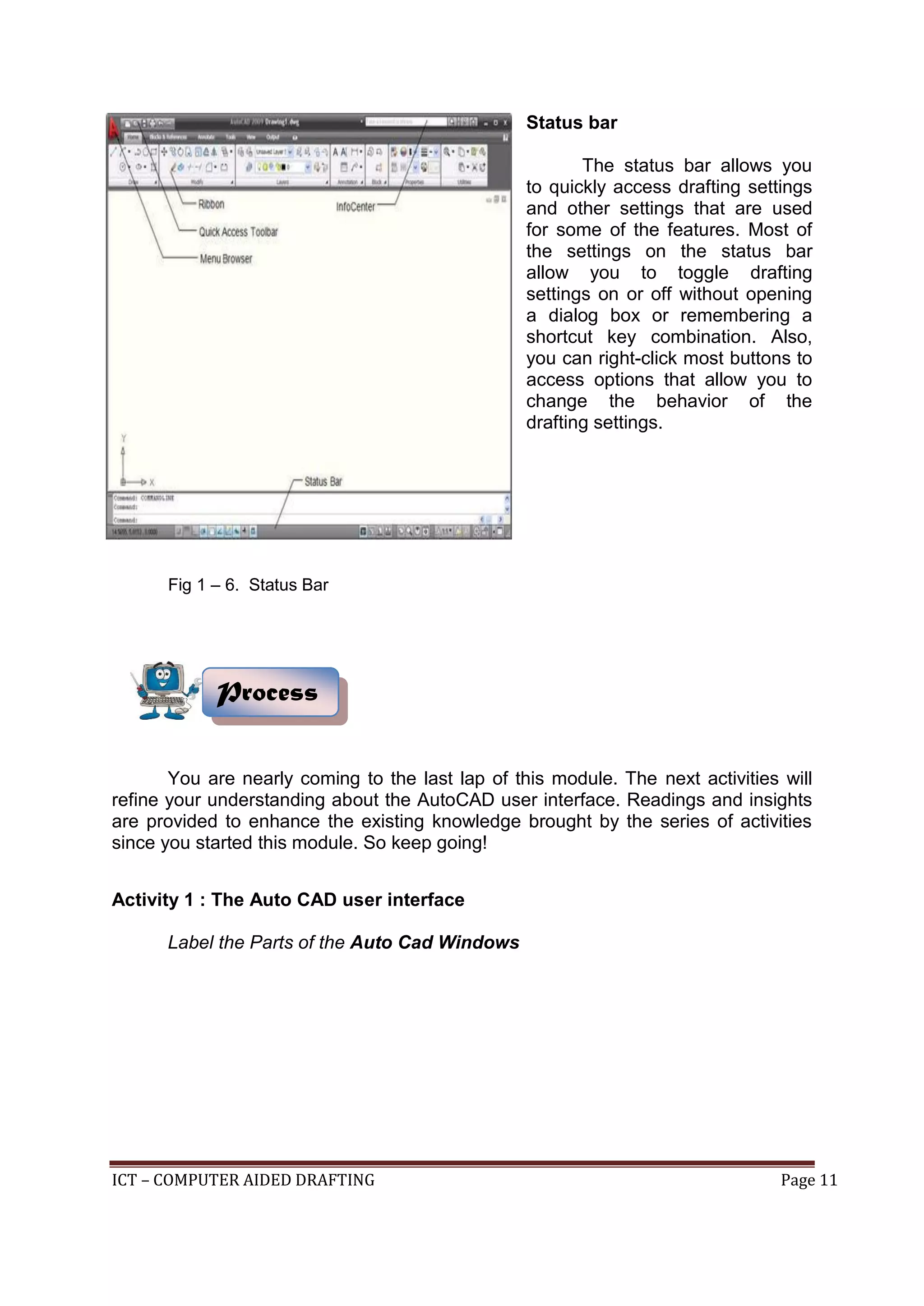 ICT – COMPUTER AIDED DRAFTING Page 11
Status bar
The status bar allows you
to quickly access drafting settings
and other settings that are used
for some of the features. Most of
the settings on the status bar
allow you to toggle drafting
settings on or off without opening
a dialog box or remembering a
shortcut key combination. Also,
you can right-click most buttons to
access options that allow you to
change the behavior of the
drafting settings.
You are nearly coming to the last lap of this module. The next activities will
refine your understanding about the AutoCAD user interface. Readings and insights
are provided to enhance the existing knowledge brought by the series of activities
since you started this module. So keep going!
Activity 1 : The Auto CAD user interface
Label the Parts of the Auto Cad Windows
Process
Fig 1 – 6. Status Bar
 