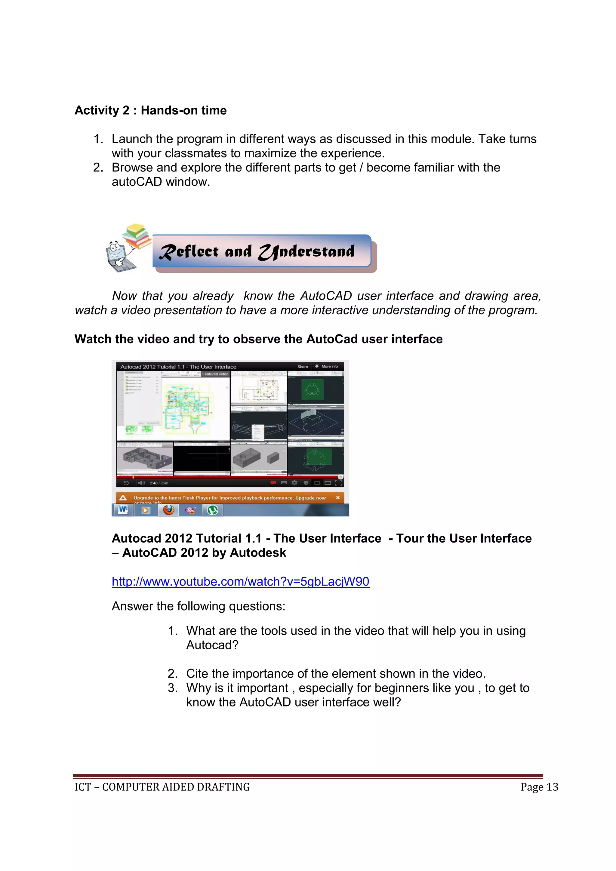 ICT – COMPUTER AIDED DRAFTING Page 13
Activity 2 : Hands-on time
1. Launch the program in different ways as discussed in this module. Take turns
with your classmates to maximize the experience.
2. Browse and explore the different parts to get / become familiar with the
autoCAD window.
Now that you already know the AutoCAD user interface and drawing area,
watch a video presentation to have a more interactive understanding of the program.
Watch the video and try to observe the AutoCad user interface
Autocad 2012 Tutorial 1.1 - The User Interface - Tour the User Interface
– AutoCAD 2012 by Autodesk
http://www.youtube.com/watch?v=5gbLacjW90
Answer the following questions:
1. What are the tools used in the video that will help you in using
Autocad?
2. Cite the importance of the element shown in the video.
3. Why is it important , especially for beginners like you , to get to
know the AutoCAD user interface well?
Reflect and Understand
 