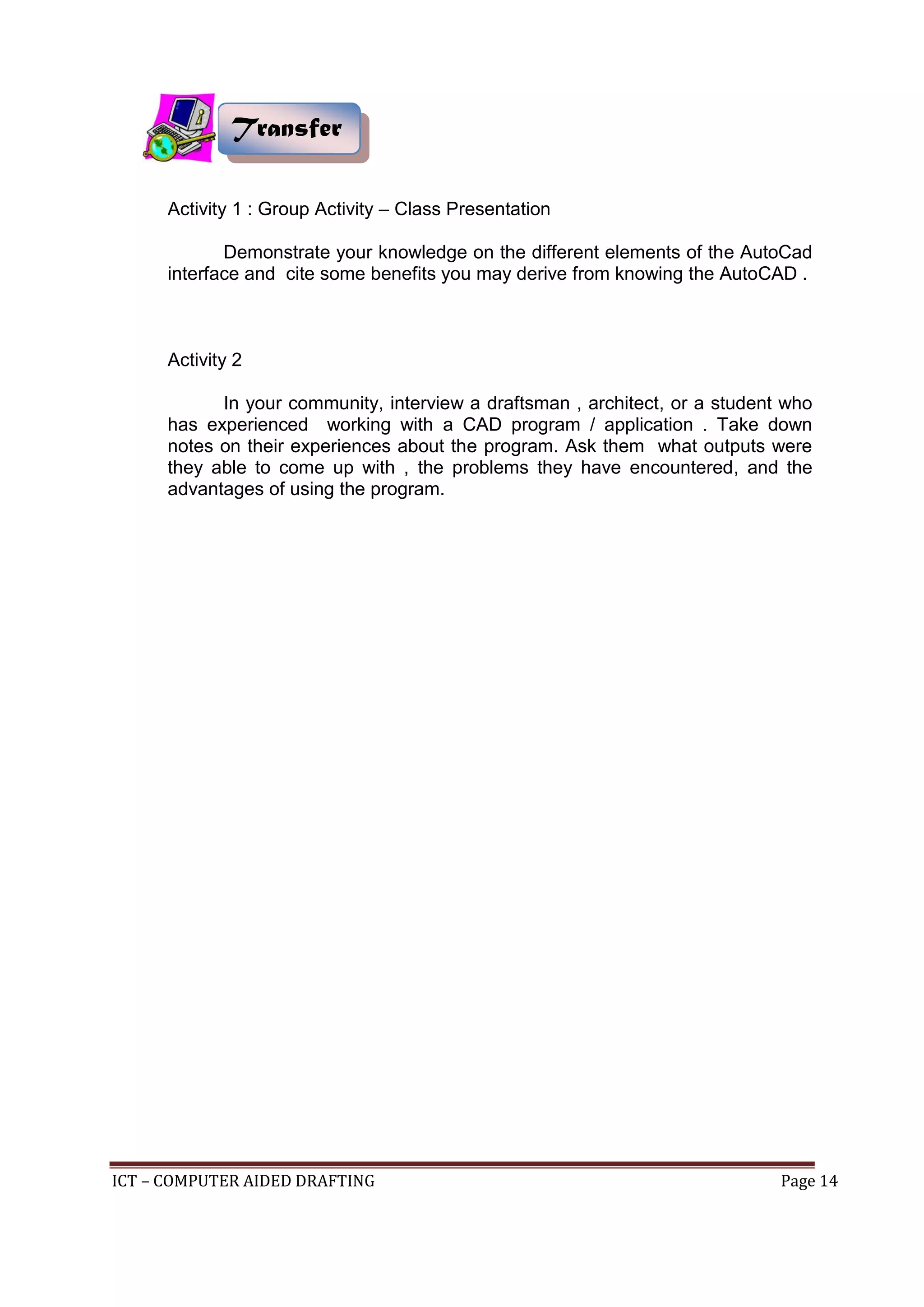 ICT – COMPUTER AIDED DRAFTING Page 14
Activity 1 : Group Activity – Class Presentation
Demonstrate your knowledge on the different elements of the AutoCad
interface and cite some benefits you may derive from knowing the AutoCAD .
Activity 2
In your community, interview a draftsman , architect, or a student who
has experienced working with a CAD program / application . Take down
notes on their experiences about the program. Ask them what outputs were
they able to come up with , the problems they have encountered, and the
advantages of using the program.
Transfer
 