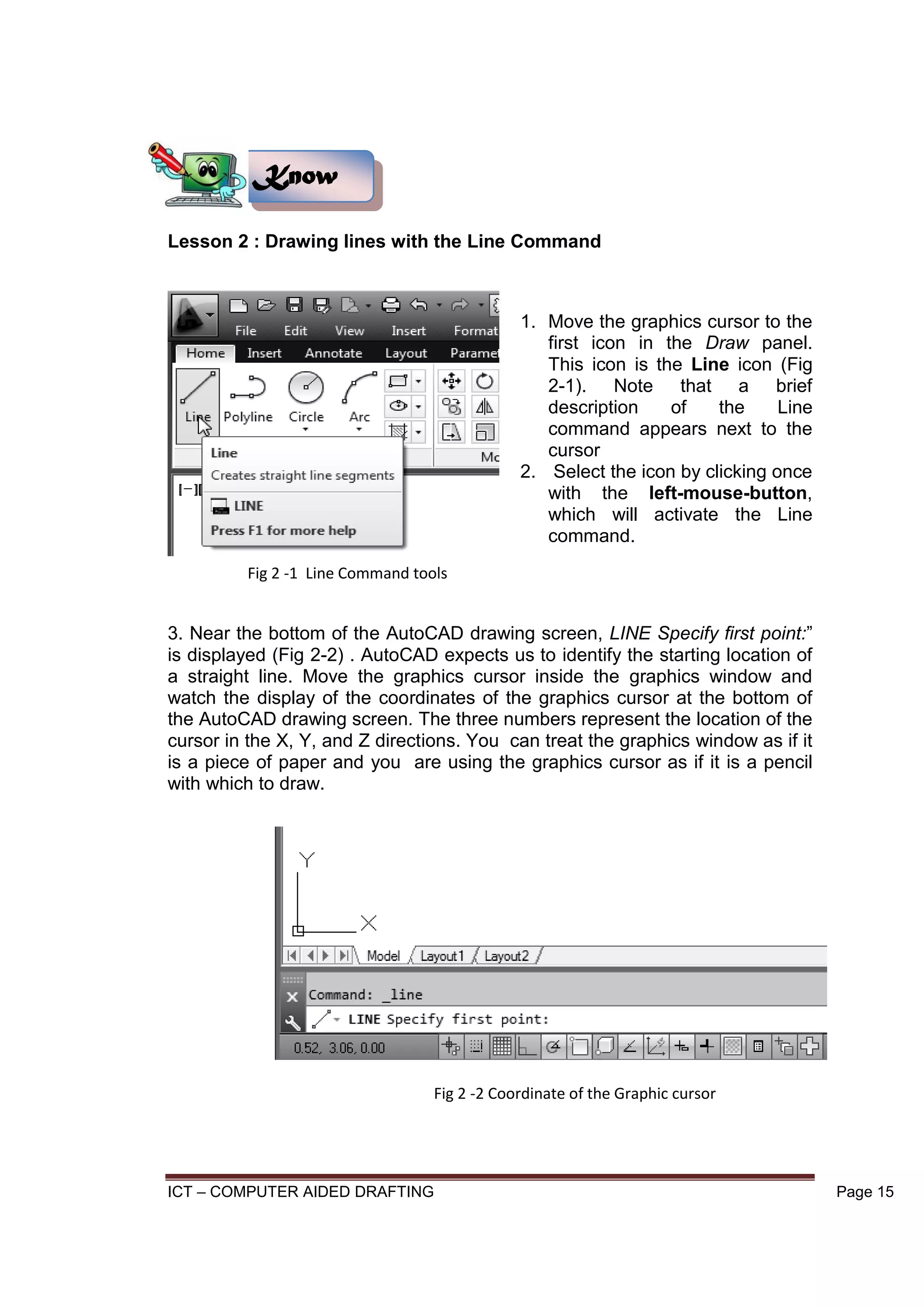 ICT – COMPUTER AIDED DRAFTING Page 15
Lesson 2 : Drawing lines with the Line Command
1. Move the graphics cursor to the
first icon in the Draw panel.
This icon is the Line icon (Fig
2-1). Note that a brief
description of the Line
command appears next to the
cursor
2. Select the icon by clicking once
with the left-mouse-button,
which will activate the Line
command.
3. Near the bottom of the AutoCAD drawing screen, LINE Specify first point:”
is displayed (Fig 2-2) . AutoCAD expects us to identify the starting location of
a straight line. Move the graphics cursor inside the graphics window and
watch the display of the coordinates of the graphics cursor at the bottom of
the AutoCAD drawing screen. The three numbers represent the location of the
cursor in the X, Y, and Z directions. You can treat the graphics window as if it
is a piece of paper and you are using the graphics cursor as if it is a pencil
with which to draw.
Know
Fig 2 -1 Line Command tools
Fig 2 -2 Coordinate of the Graphic cursor
 