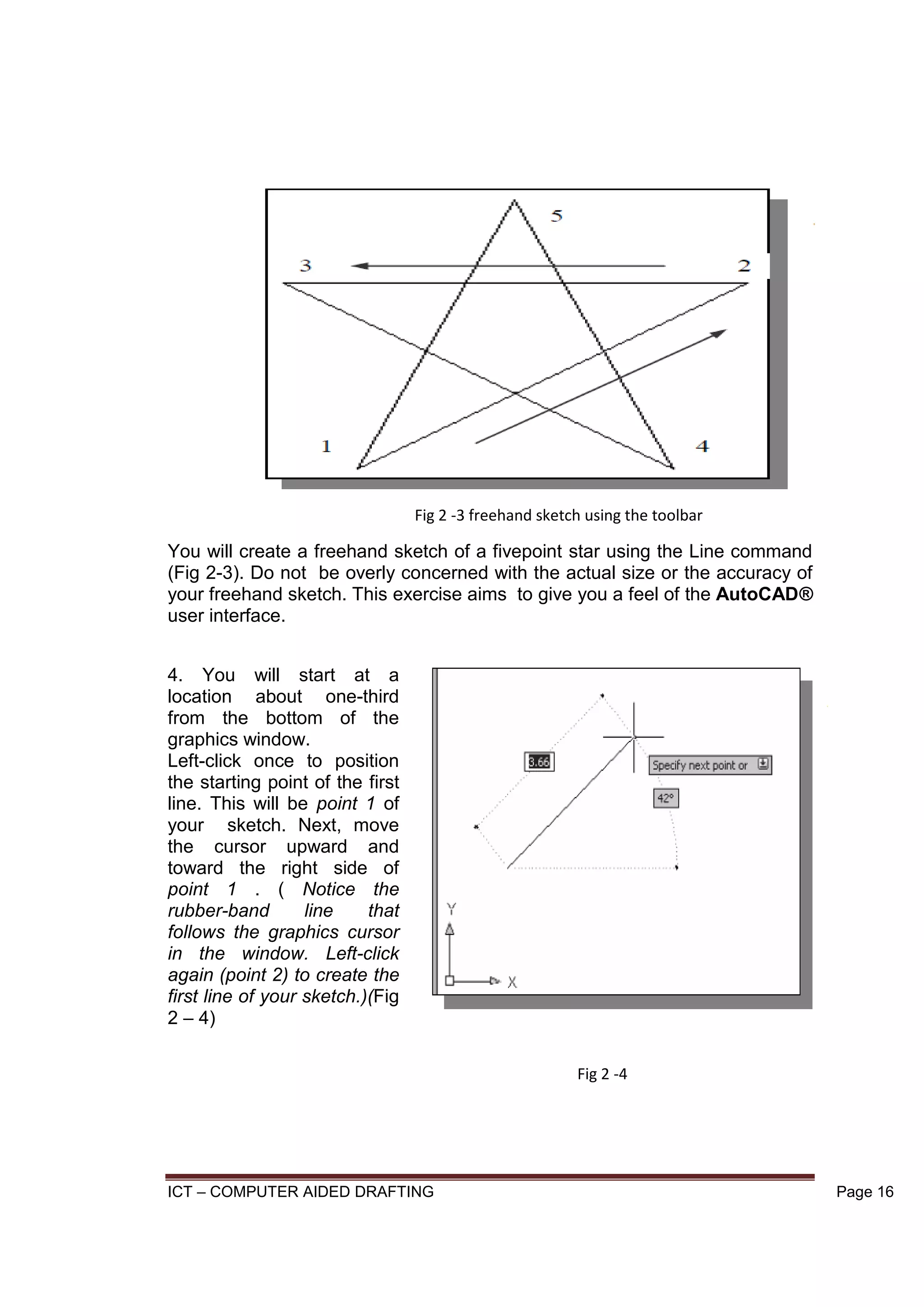 ICT – COMPUTER AIDED DRAFTING Page 16
You will create a freehand sketch of a fivepoint star using the Line command
(Fig 2-3). Do not be overly concerned with the actual size or the accuracy of
your freehand sketch. This exercise aims to give you a feel of the AutoCAD®
user interface.
4. You will start at a
location about one-third
from the bottom of the
graphics window.
Left-click once to position
the starting point of the first
line. This will be point 1 of
your sketch. Next, move
the cursor upward and
toward the right side of
point 1 . ( Notice the
rubber-band line that
follows the graphics cursor
in the window. Left-click
again (point 2) to create the
first line of your sketch.)(Fig
2 – 4)
Fig 2 -3 freehand sketch using the toolbar
Fig 2 -4
 