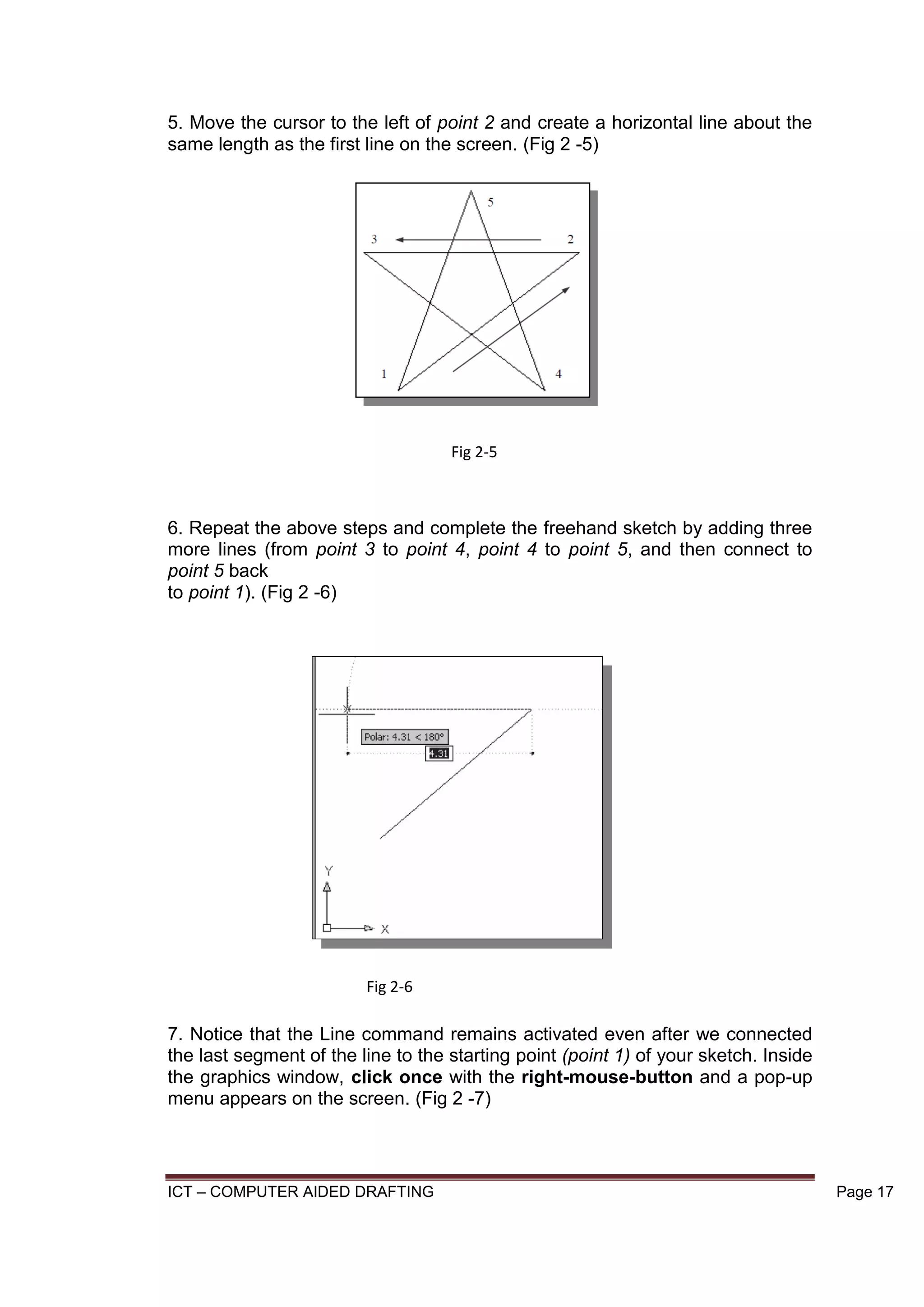 ICT – COMPUTER AIDED DRAFTING Page 17
5. Move the cursor to the left of point 2 and create a horizontal line about the
same length as the first line on the screen. (Fig 2 -5)
6. Repeat the above steps and complete the freehand sketch by adding three
more lines (from point 3 to point 4, point 4 to point 5, and then connect to
point 5 back
to point 1). (Fig 2 -6)
7. Notice that the Line command remains activated even after we connected
the last segment of the line to the starting point (point 1) of your sketch. Inside
the graphics window, click once with the right-mouse-button and a pop-up
menu appears on the screen. (Fig 2 -7)
Fig 2-5
Fig 2-6
 