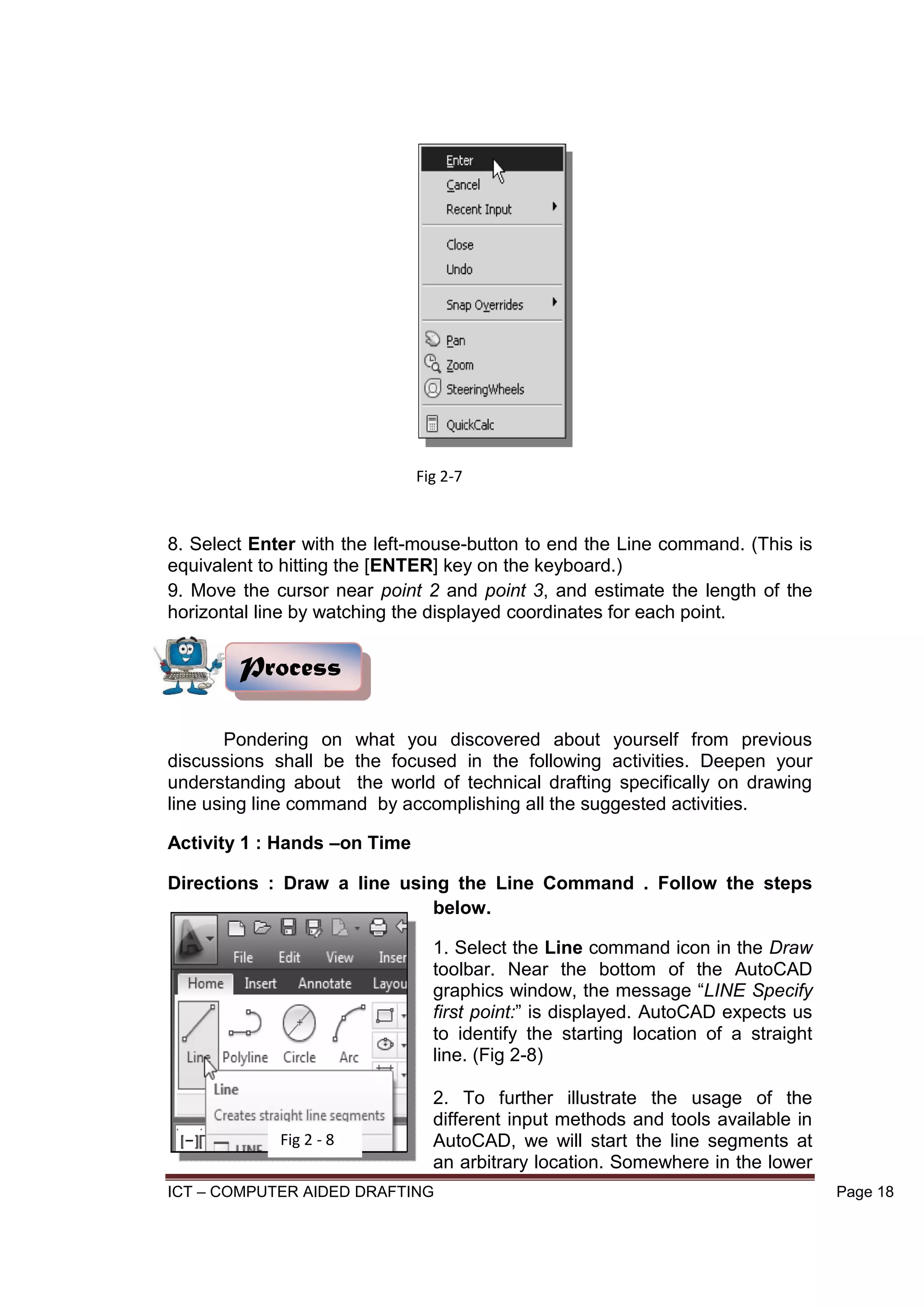 ICT – COMPUTER AIDED DRAFTING Page 18
8. Select Enter with the left-mouse-button to end the Line command. (This is
equivalent to hitting the [ENTER] key on the keyboard.)
9. Move the cursor near point 2 and point 3, and estimate the length of the
horizontal line by watching the displayed coordinates for each point.
Pondering on what you discovered about yourself from previous
discussions shall be the focused in the following activities. Deepen your
understanding about the world of technical drafting specifically on drawing
line using line command by accomplishing all the suggested activities.
Activity 1 : Hands –on Time
Directions : Draw a line using the Line Command . Follow the steps
below.
1. Select the Line command icon in the Draw
toolbar. Near the bottom of the AutoCAD
graphics window, the message “LINE Specify
first point:” is displayed. AutoCAD expects us
to identify the starting location of a straight
line. (Fig 2-8)
2. To further illustrate the usage of the
different input methods and tools available in
AutoCAD, we will start the line segments at
an arbitrary location. Somewhere in the lower
Process
Fig 2-7
Fig 2 - 8
 