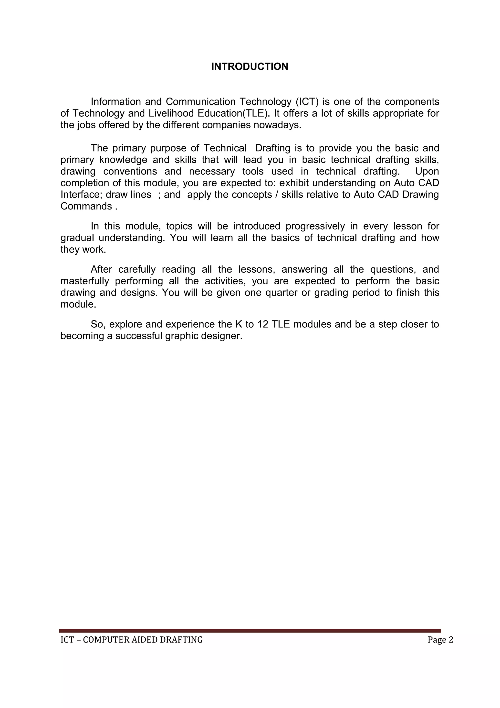 ICT – COMPUTER AIDED DRAFTING Page 2
INTRODUCTION
Information and Communication Technology (ICT) is one of the components
of Technology and Livelihood Education(TLE). It offers a lot of skills appropriate for
the jobs offered by the different companies nowadays.
The primary purpose of Technical Drafting is to provide you the basic and
primary knowledge and skills that will lead you in basic technical drafting skills,
drawing conventions and necessary tools used in technical drafting. Upon
completion of this module, you are expected to: exhibit understanding on Auto CAD
Interface; draw lines ; and apply the concepts / skills relative to Auto CAD Drawing
Commands .
In this module, topics will be introduced progressively in every lesson for
gradual understanding. You will learn all the basics of technical drafting and how
they work.
After carefully reading all the lessons, answering all the questions, and
masterfully performing all the activities, you are expected to perform the basic
drawing and designs. You will be given one quarter or grading period to finish this
module.
So, explore and experience the K to 12 TLE modules and be a step closer to
becoming a successful graphic designer.
 