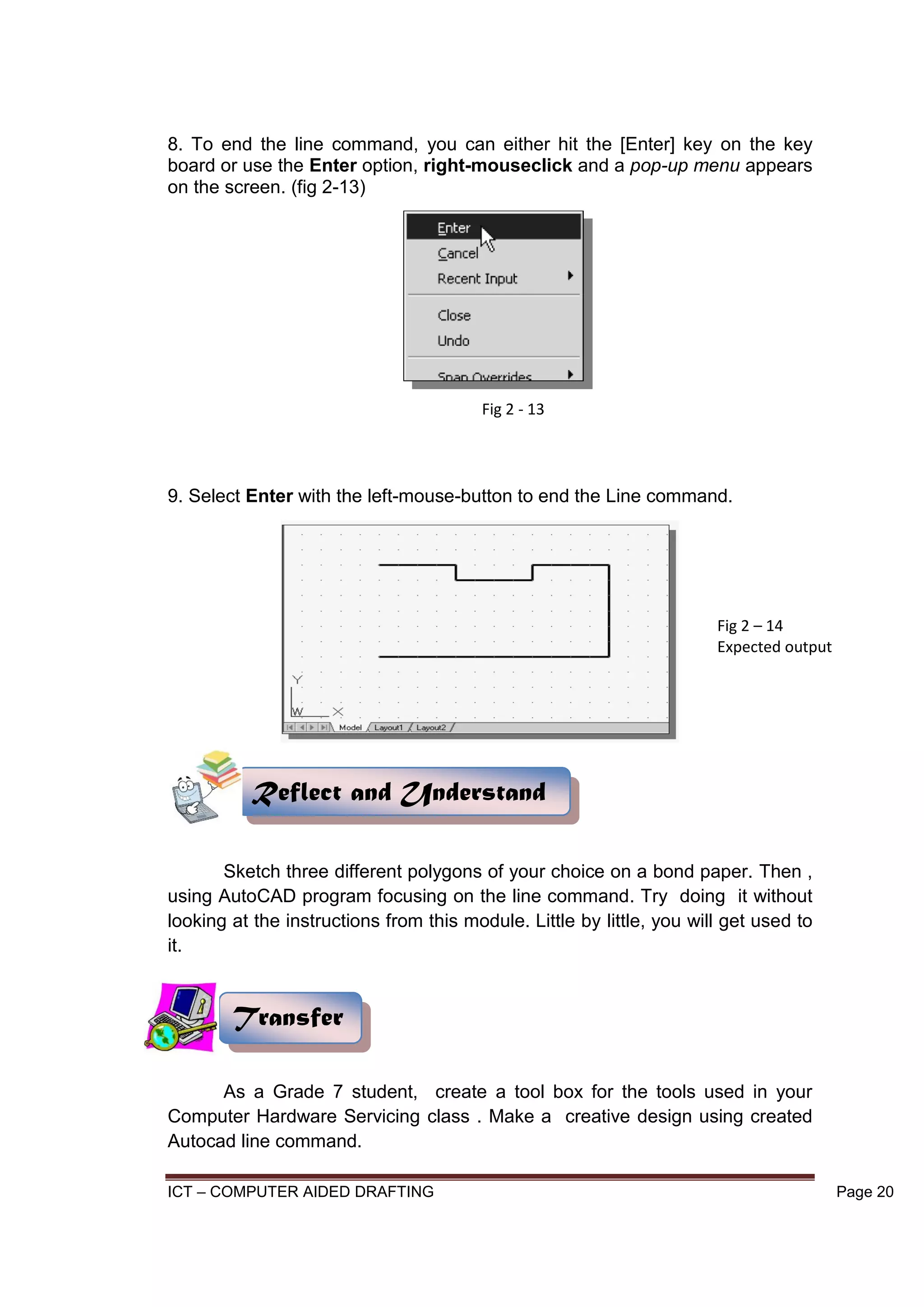 ICT – COMPUTER AIDED DRAFTING Page 20
8. To end the line command, you can either hit the [Enter] key on the key
board or use the Enter option, right-mouseclick and a pop-up menu appears
on the screen. (fig 2-13)
9. Select Enter with the left-mouse-button to end the Line command.
Sketch three different polygons of your choice on a bond paper. Then ,
using AutoCAD program focusing on the line command. Try doing it without
looking at the instructions from this module. Little by little, you will get used to
it.
As a Grade 7 student, create a tool box for the tools used in your
Computer Hardware Servicing class . Make a creative design using created
Autocad line command.
Transfer
Fig 2 - 13
Fig 2 – 14
Expected output
Reflect and Understand
 