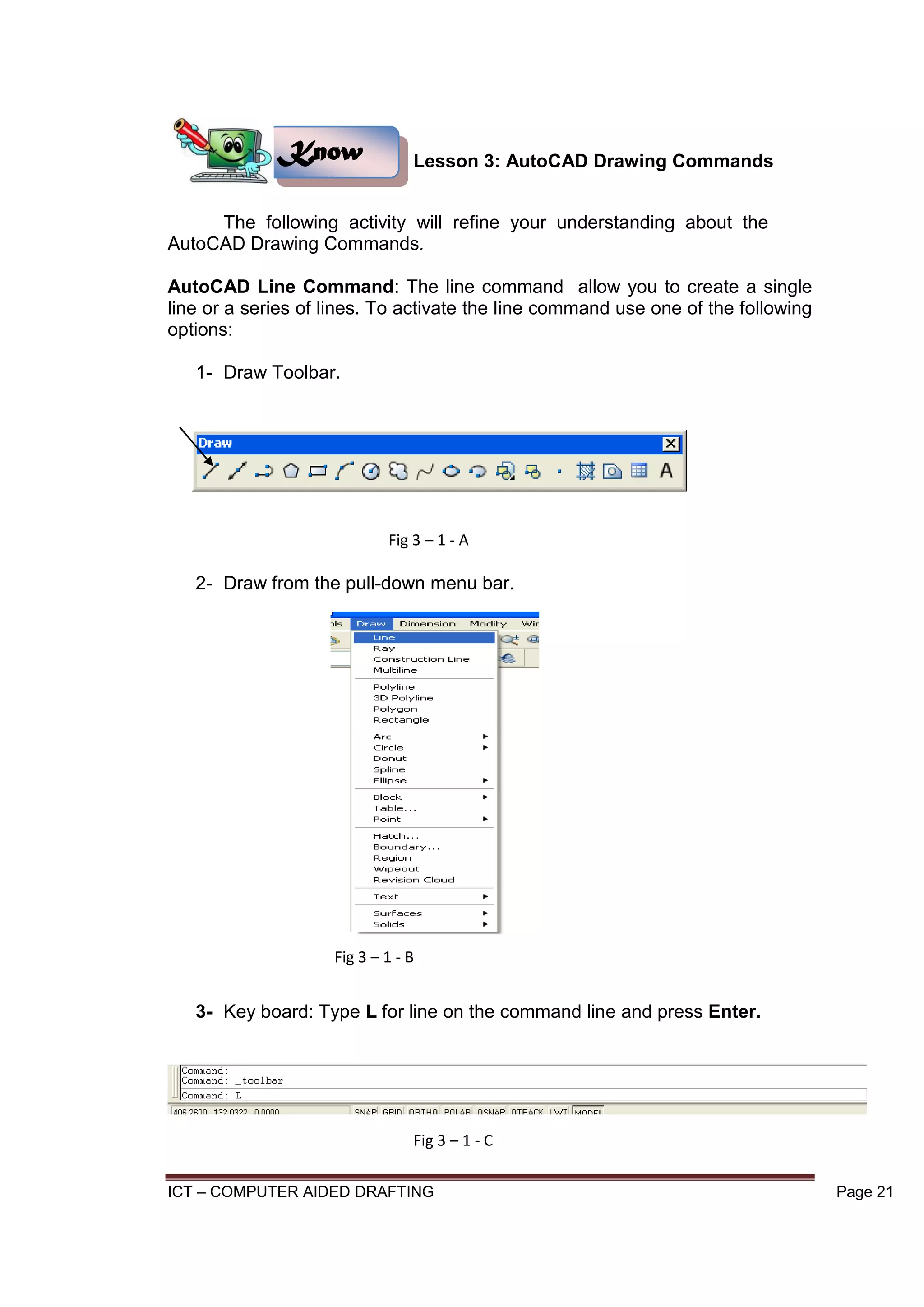 ICT – COMPUTER AIDED DRAFTING Page 21
Lesson 3: AutoCAD Drawing Commands
The following activity will refine your understanding about the
AutoCAD Drawing Commands.
AutoCAD Line Command: The line command allow you to create a single
line or a series of lines. To activate the line command use one of the following
options:
1- Draw Toolbar.
2- Draw from the pull-down menu bar.
3- Key board: Type L for line on the command line and press Enter.
Know
Fig 3 – 1 - A
Fig 3 – 1 - B
Fig 3 – 1 - C
 