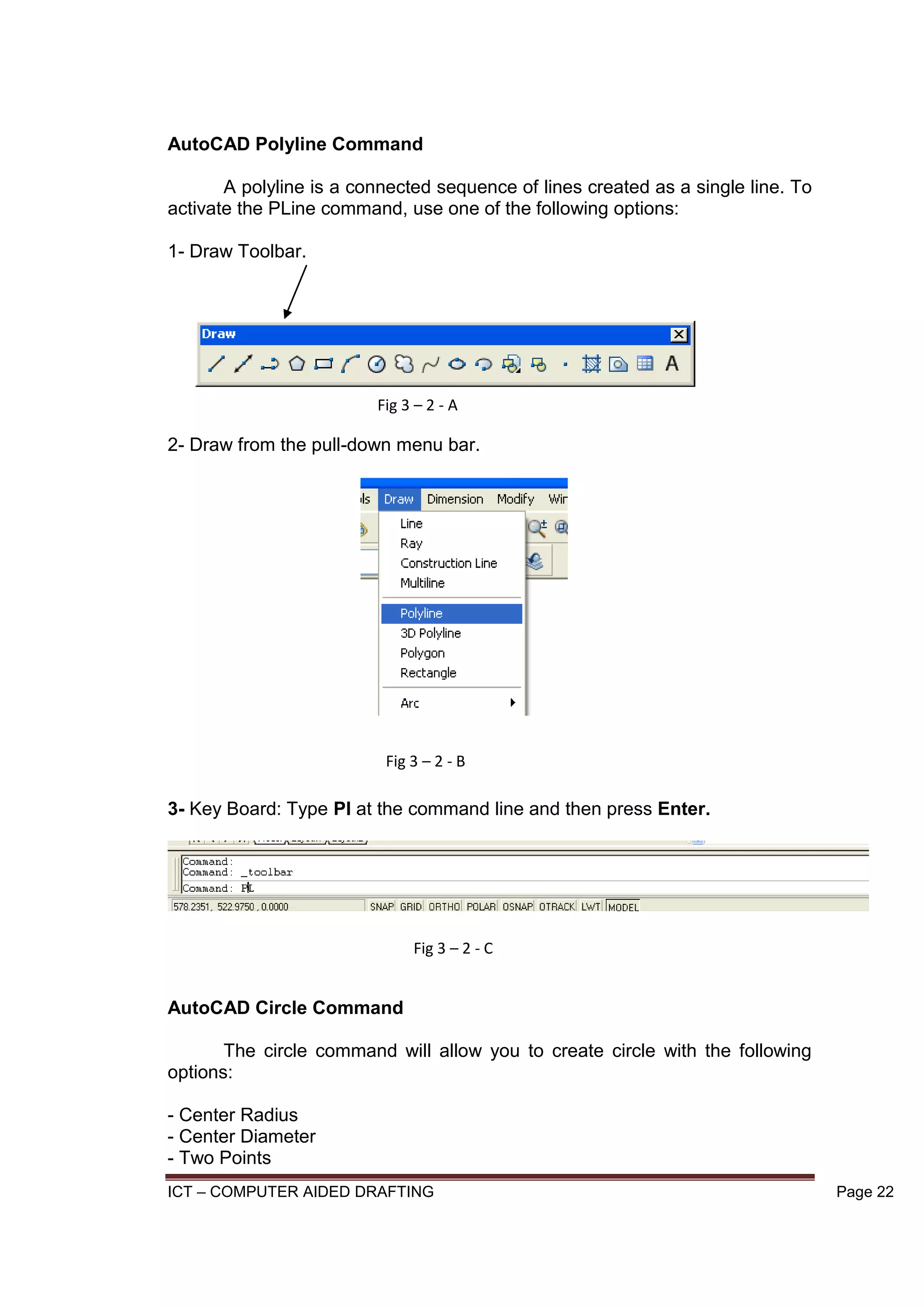 ICT – COMPUTER AIDED DRAFTING Page 22
AutoCAD Polyline Command
A polyline is a connected sequence of lines created as a single line. To
activate the PLine command, use one of the following options:
1- Draw Toolbar.
2- Draw from the pull-down menu bar.
3- Key Board: Type Pl at the command line and then press Enter.
AutoCAD Circle Command
The circle command will allow you to create circle with the following
options:
- Center Radius
- Center Diameter
- Two Points
Fig 3 – 2 - A
Fig 3 – 2 - B
Fig 3 – 2 - C
 