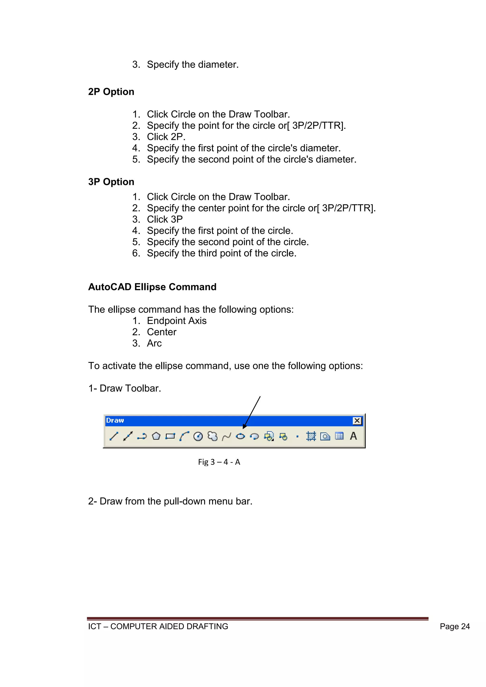 ICT – COMPUTER AIDED DRAFTING Page 24
3. Specify the diameter.
2P Option
1. Click Circle on the Draw Toolbar.
2. Specify the point for the circle or[ 3P/2P/TTR].
3. Click 2P.
4. Specify the first point of the circle's diameter.
5. Specify the second point of the circle's diameter.
3P Option
1. Click Circle on the Draw Toolbar.
2. Specify the center point for the circle or[ 3P/2P/TTR].
3. Click 3P
4. Specify the first point of the circle.
5. Specify the second point of the circle.
6. Specify the third point of the circle.
AutoCAD Ellipse Command
The ellipse command has the following options:
1. Endpoint Axis
2. Center
3. Arc
To activate the ellipse command, use one the following options:
1- Draw Toolbar.
2- Draw from the pull-down menu bar.
Fig 3 – 4 - A
 