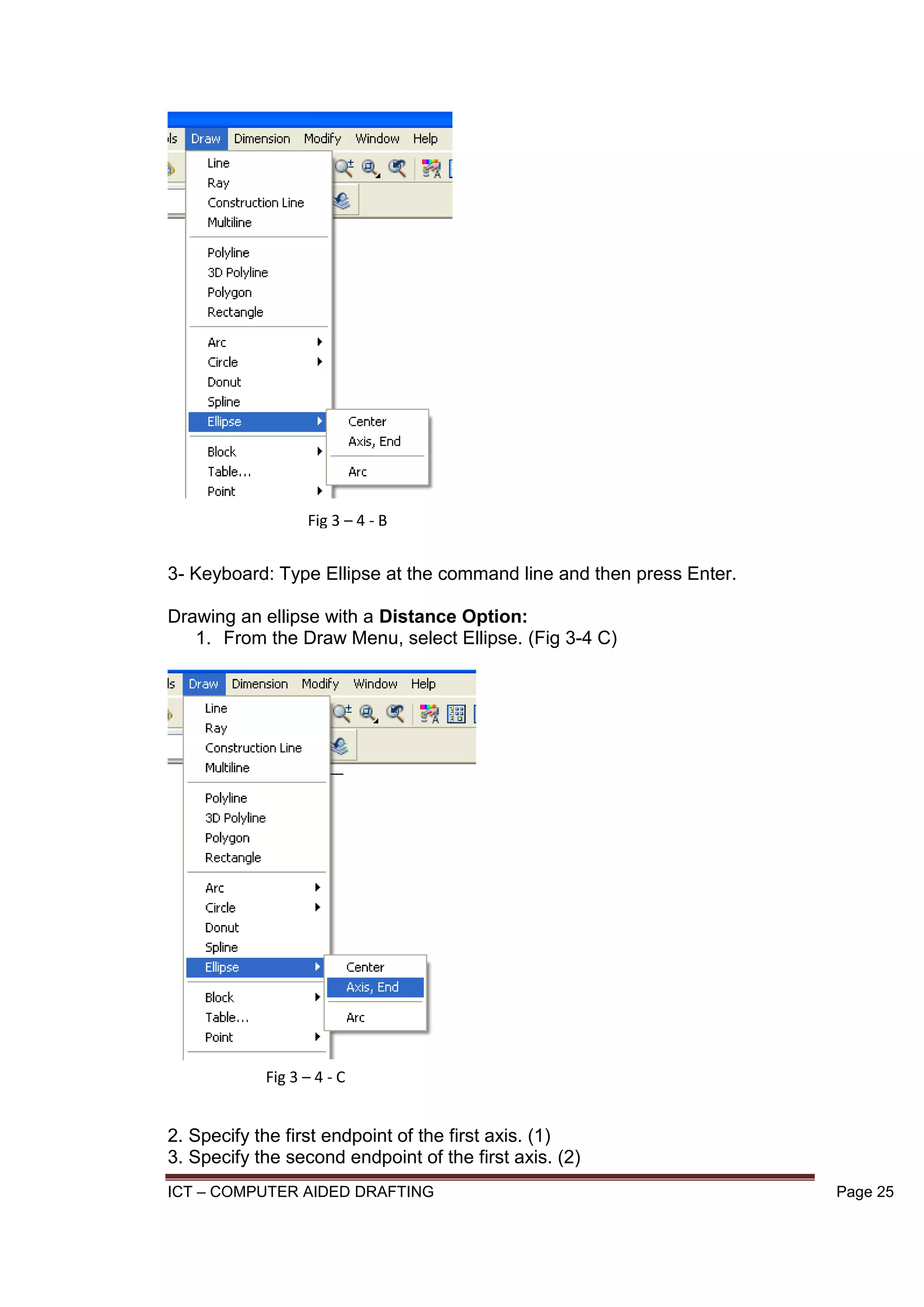 ICT – COMPUTER AIDED DRAFTING Page 25
3- Keyboard: Type Ellipse at the command line and then press Enter.
Drawing an ellipse with a Distance Option:
1. From the Draw Menu, select Ellipse. (Fig 3-4 C)
2. Specify the first endpoint of the first axis. (1)
3. Specify the second endpoint of the first axis. (2)
Fig 3 – 4 - B
Fig 3 – 4 - C
 