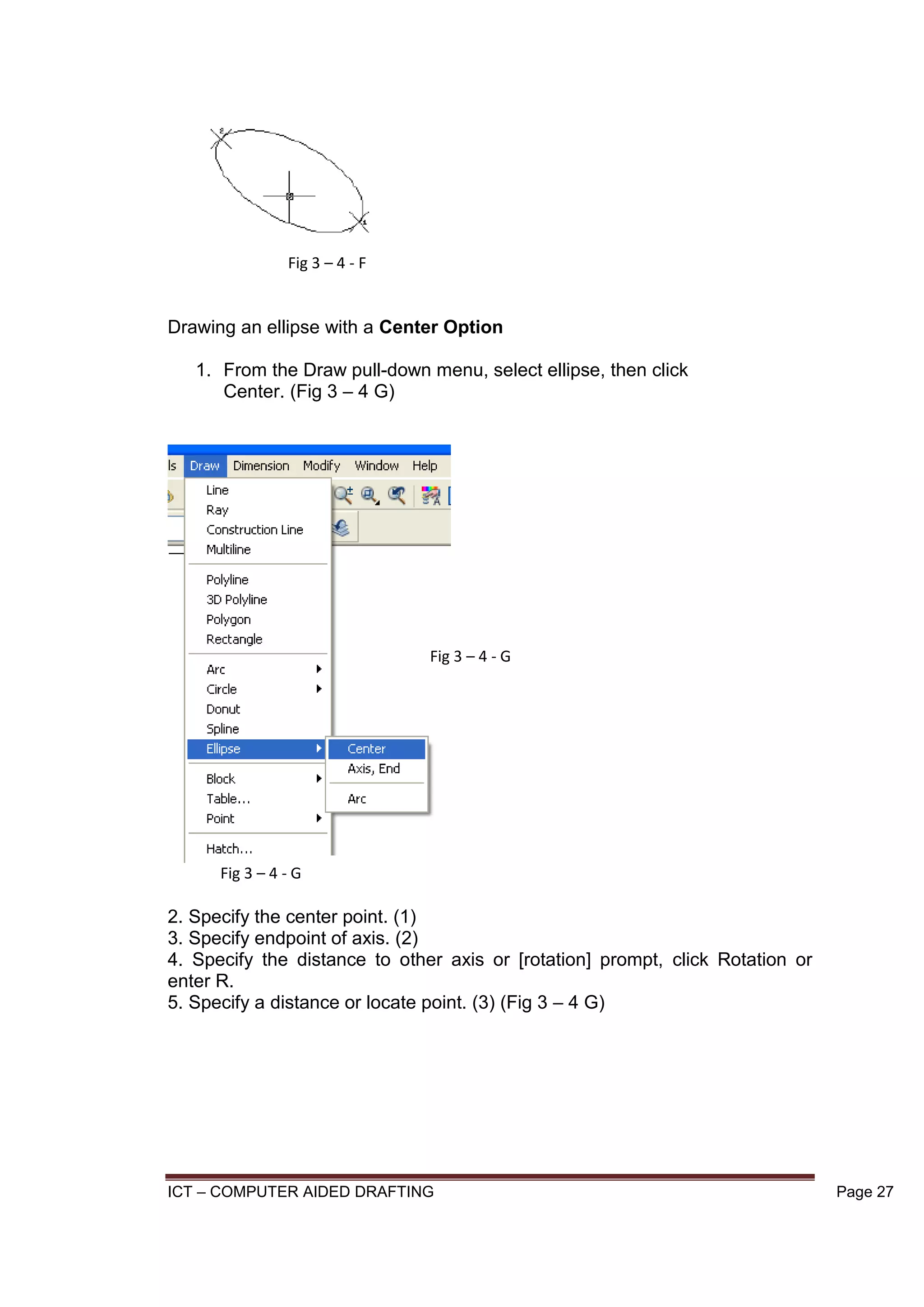 ICT – COMPUTER AIDED DRAFTING Page 27
Drawing an ellipse with a Center Option
1. From the Draw pull-down menu, select ellipse, then click
Center. (Fig 3 – 4 G)
2. Specify the center point. (1)
3. Specify endpoint of axis. (2)
4. Specify the distance to other axis or [rotation] prompt, click Rotation or
enter R.
5. Specify a distance or locate point. (3) (Fig 3 – 4 G)
Fig 3 – 4 - F
Fig 3 – 4 - G
Fig 3 – 4 - G
 