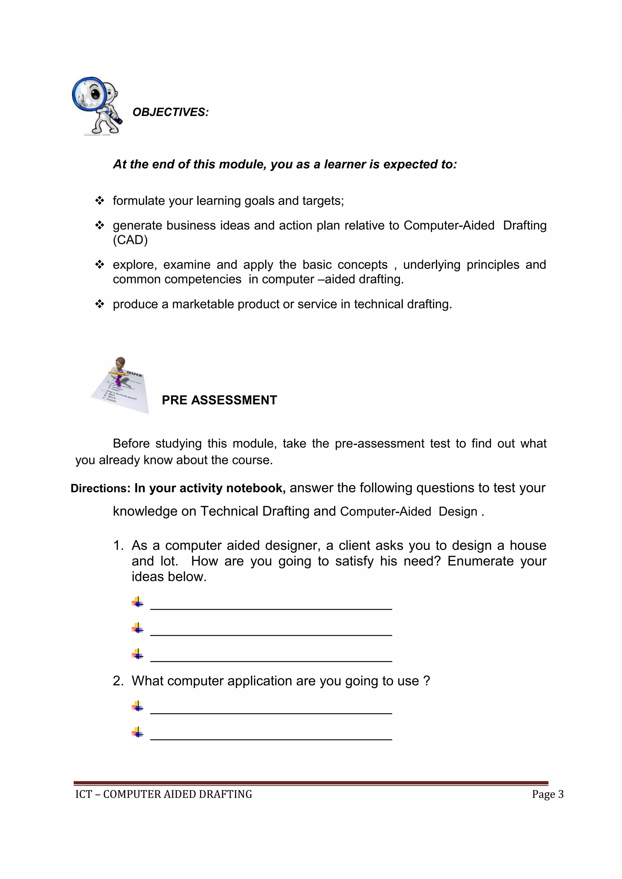 ICT – COMPUTER AIDED DRAFTING Page 3
OBJECTIVES:
At the end of this module, you as a learner is expected to:
 formulate your learning goals and targets;
 generate business ideas and action plan relative to Computer-Aided Drafting
(CAD)
 explore, examine and apply the basic concepts , underlying principles and
common competencies in computer –aided drafting.
 produce a marketable product or service in technical drafting.
PRE ASSESSMENT
Before studying this module, take the pre-assessment test to find out what
you already know about the course.
Directions: In your activity notebook, answer the following questions to test your
knowledge on Technical Drafting and Computer-Aided Design .
1. As a computer aided designer, a client asks you to design a house
and lot. How are you going to satisfy his need? Enumerate your
ideas below.
________________________________
________________________________
________________________________
2. What computer application are you going to use ?
________________________________
________________________________
 