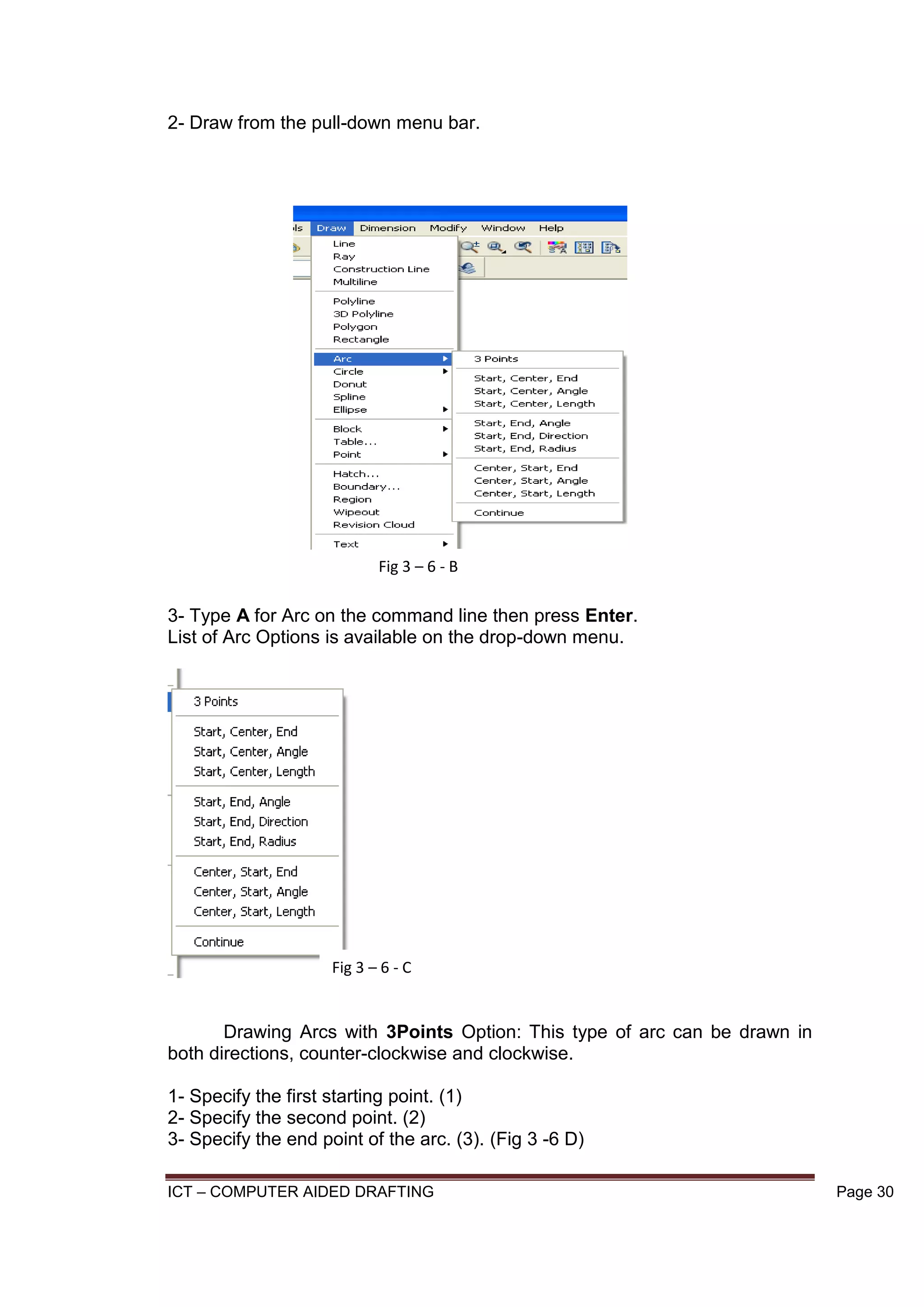 ICT – COMPUTER AIDED DRAFTING Page 30
2- Draw from the pull-down menu bar.
3- Type A for Arc on the command line then press Enter.
List of Arc Options is available on the drop-down menu.
Drawing Arcs with 3Points Option: This type of arc can be drawn in
both directions, counter-clockwise and clockwise.
1- Specify the first starting point. (1)
2- Specify the second point. (2)
3- Specify the end point of the arc. (3). (Fig 3 -6 D)
Fig 3 – 6 - B
Fig 3 – 6 - C
 
