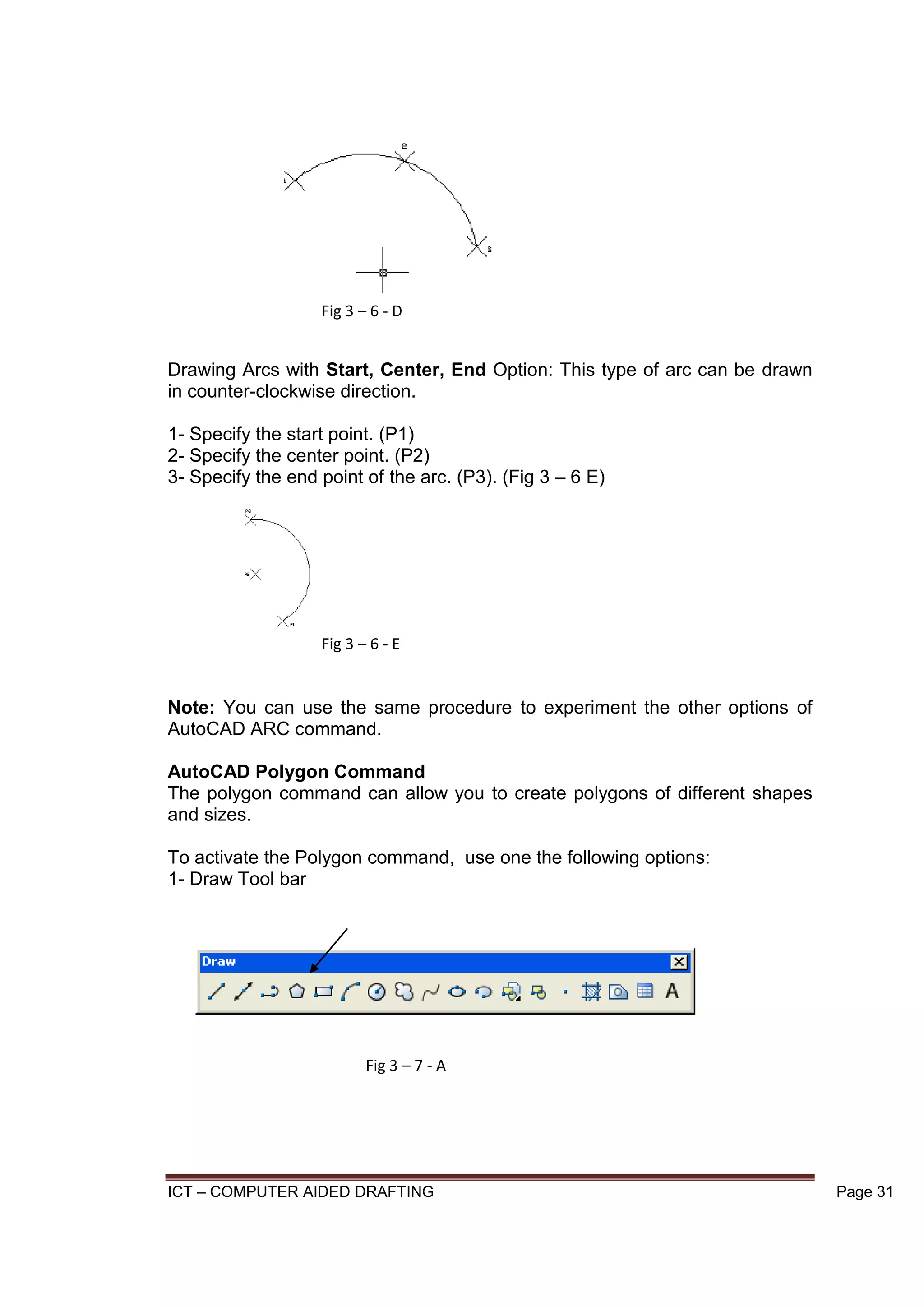 ICT – COMPUTER AIDED DRAFTING Page 31
Drawing Arcs with Start, Center, End Option: This type of arc can be drawn
in counter-clockwise direction.
1- Specify the start point. (P1)
2- Specify the center point. (P2)
3- Specify the end point of the arc. (P3). (Fig 3 – 6 E)
Note: You can use the same procedure to experiment the other options of
AutoCAD ARC command.
AutoCAD Polygon Command
The polygon command can allow you to create polygons of different shapes
and sizes.
To activate the Polygon command, use one the following options:
1- Draw Tool bar
Fig 3 – 6 - D
Fig 3 – 6 - E
Fig 3 – 7 - A
 