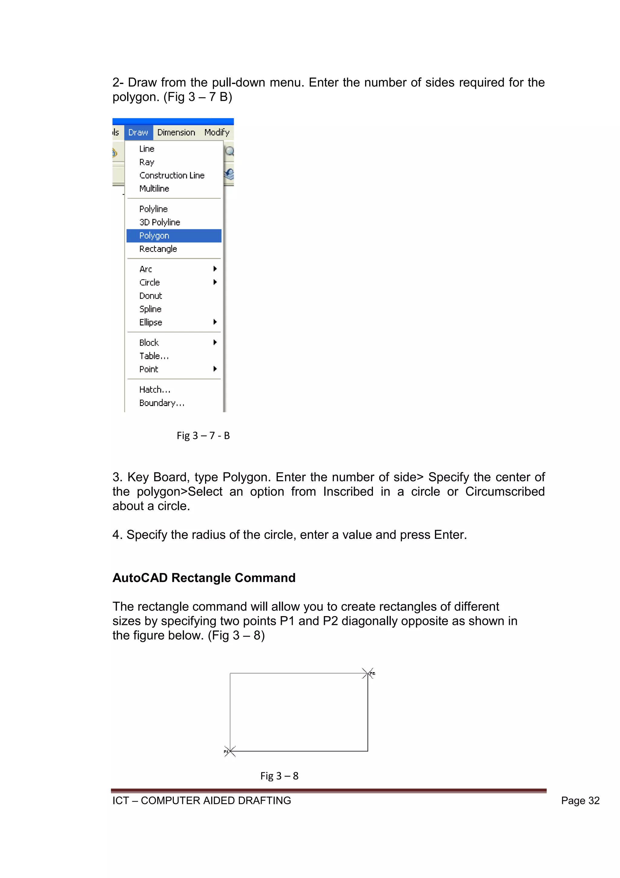 ICT – COMPUTER AIDED DRAFTING Page 32
2- Draw from the pull-down menu. Enter the number of sides required for the
polygon. (Fig 3 – 7 B)
3. Key Board, type Polygon. Enter the number of side> Specify the center of
the polygon>Select an option from Inscribed in a circle or Circumscribed
about a circle.
4. Specify the radius of the circle, enter a value and press Enter.
AutoCAD Rectangle Command
The rectangle command will allow you to create rectangles of different
sizes by specifying two points P1 and P2 diagonally opposite as shown in
the figure below. (Fig 3 – 8)
Fig 3 – 7 - B
Fig 3 – 8
 