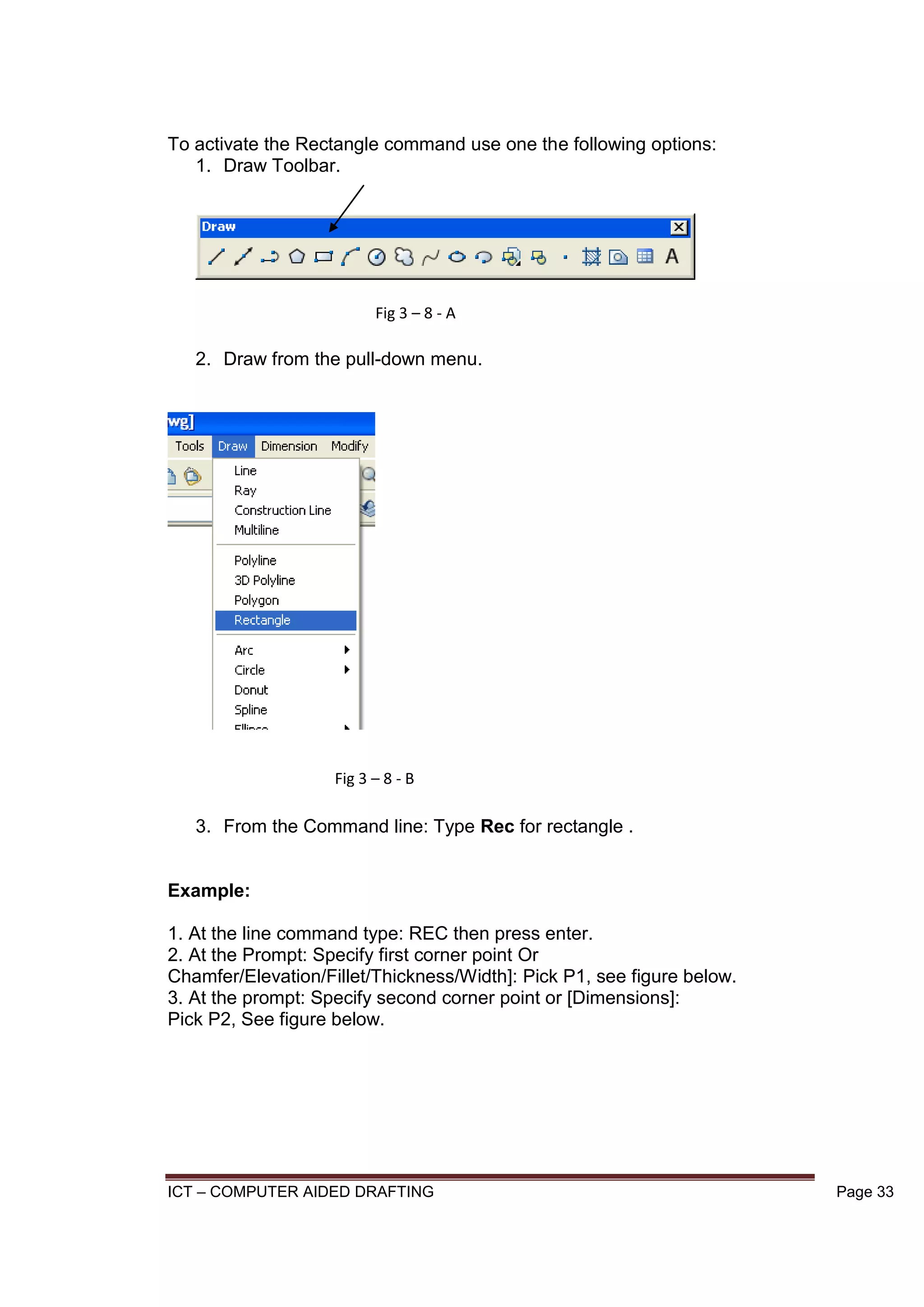 ICT – COMPUTER AIDED DRAFTING Page 33
To activate the Rectangle command use one the following options:
1. Draw Toolbar.
2. Draw from the pull-down menu.
3. From the Command line: Type Rec for rectangle .
Example:
1. At the line command type: REC then press enter.
2. At the Prompt: Specify first corner point Or
Chamfer/Elevation/Fillet/Thickness/Width]: Pick P1, see figure below.
3. At the prompt: Specify second corner point or [Dimensions]:
Pick P2, See figure below.
Fig 3 – 8 - A
Fig 3 – 8 - B
 