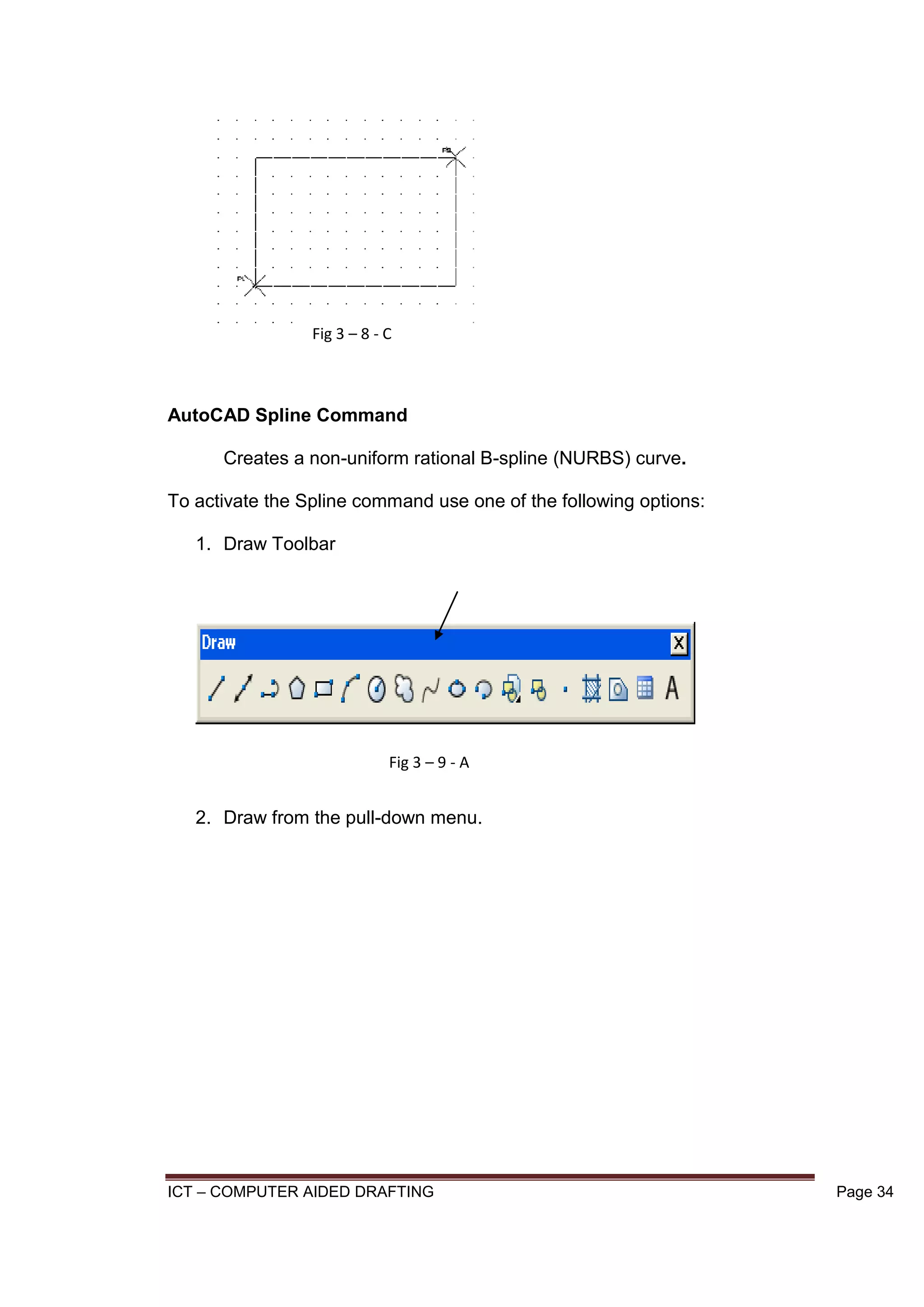 ICT – COMPUTER AIDED DRAFTING Page 34
AutoCAD Spline Command
Creates a non-uniform rational B-spline (NURBS) curve.
To activate the Spline command use one of the following options:
1. Draw Toolbar
2. Draw from the pull-down menu.
Fig 3 – 8 - C
Fig 3 – 9 - A
 