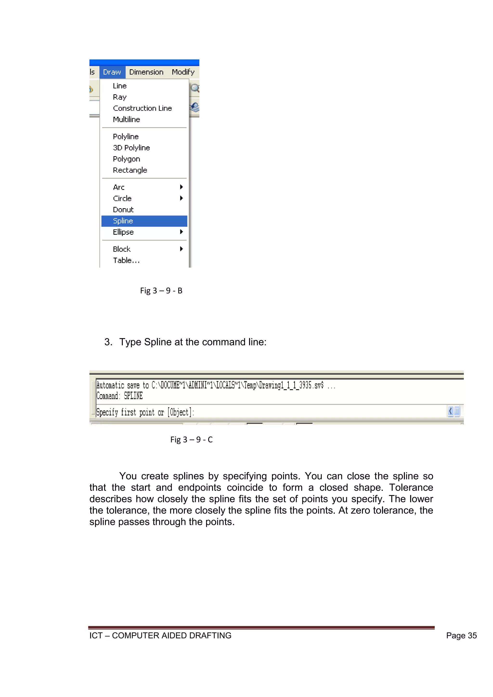 ICT – COMPUTER AIDED DRAFTING Page 35
3. Type Spline at the command line:
You create splines by specifying points. You can close the spline so
that the start and endpoints coincide to form a closed shape. Tolerance
describes how closely the spline fits the set of points you specify. The lower
the tolerance, the more closely the spline fits the points. At zero tolerance, the
spline passes through the points.
Fig 3 – 9 - B
Fig 3 – 9 - C
 