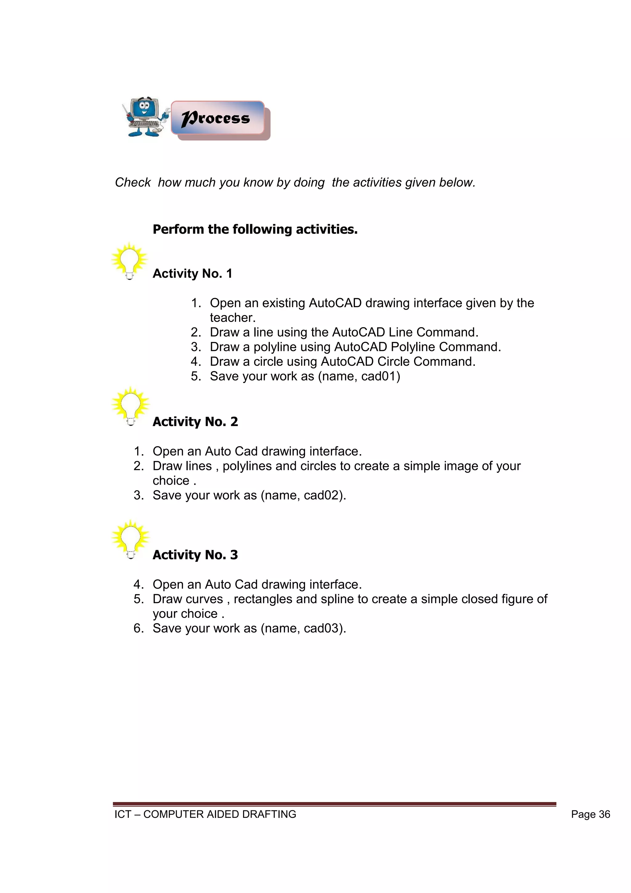 ICT – COMPUTER AIDED DRAFTING Page 36
Check how much you know by doing the activities given below.
Perform the following activities.
Activity No. 1
1. Open an existing AutoCAD drawing interface given by the
teacher.
2. Draw a line using the AutoCAD Line Command.
3. Draw a polyline using AutoCAD Polyline Command.
4. Draw a circle using AutoCAD Circle Command.
5. Save your work as (name, cad01)
Activity No. 2
1. Open an Auto Cad drawing interface.
2. Draw lines , polylines and circles to create a simple image of your
choice .
3. Save your work as (name, cad02).
Activity No. 3
4. Open an Auto Cad drawing interface.
5. Draw curves , rectangles and spline to create a simple closed figure of
your choice .
6. Save your work as (name, cad03).
Process
 