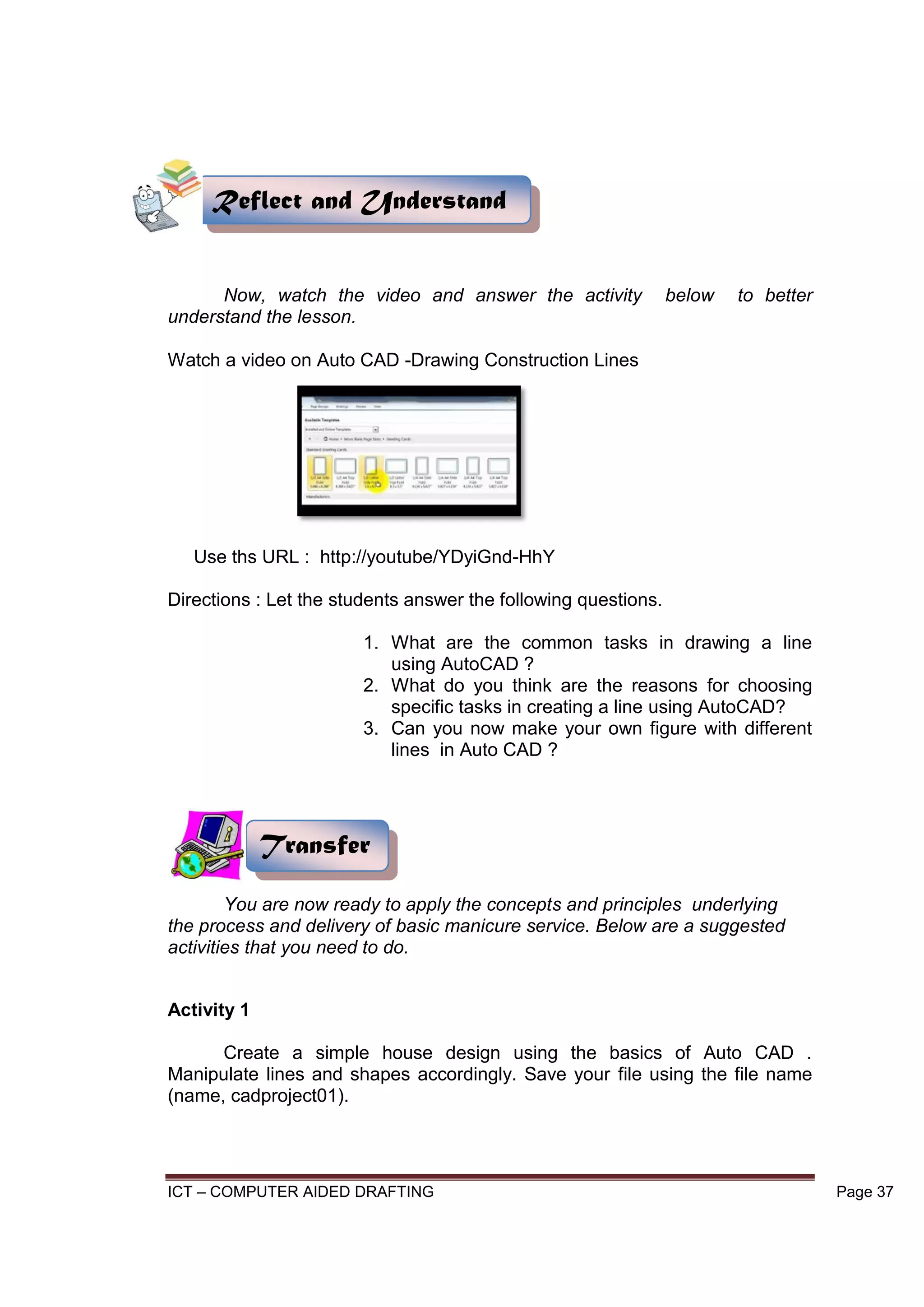 ICT – COMPUTER AIDED DRAFTING Page 37
Now, watch the video and answer the activity below to better
understand the lesson.
Watch a video on Auto CAD -Drawing Construction Lines
Use ths URL : http://youtube/YDyiGnd-HhY
Directions : Let the students answer the following questions.
1. What are the common tasks in drawing a line
using AutoCAD ?
2. What do you think are the reasons for choosing
specific tasks in creating a line using AutoCAD?
3. Can you now make your own figure with different
lines in Auto CAD ?
You are now ready to apply the concepts and principles underlying
the process and delivery of basic manicure service. Below are a suggested
activities that you need to do.
Activity 1
Create a simple house design using the basics of Auto CAD .
Manipulate lines and shapes accordingly. Save your file using the file name
(name, cadproject01).
Reflect and Understand
Transfer
 