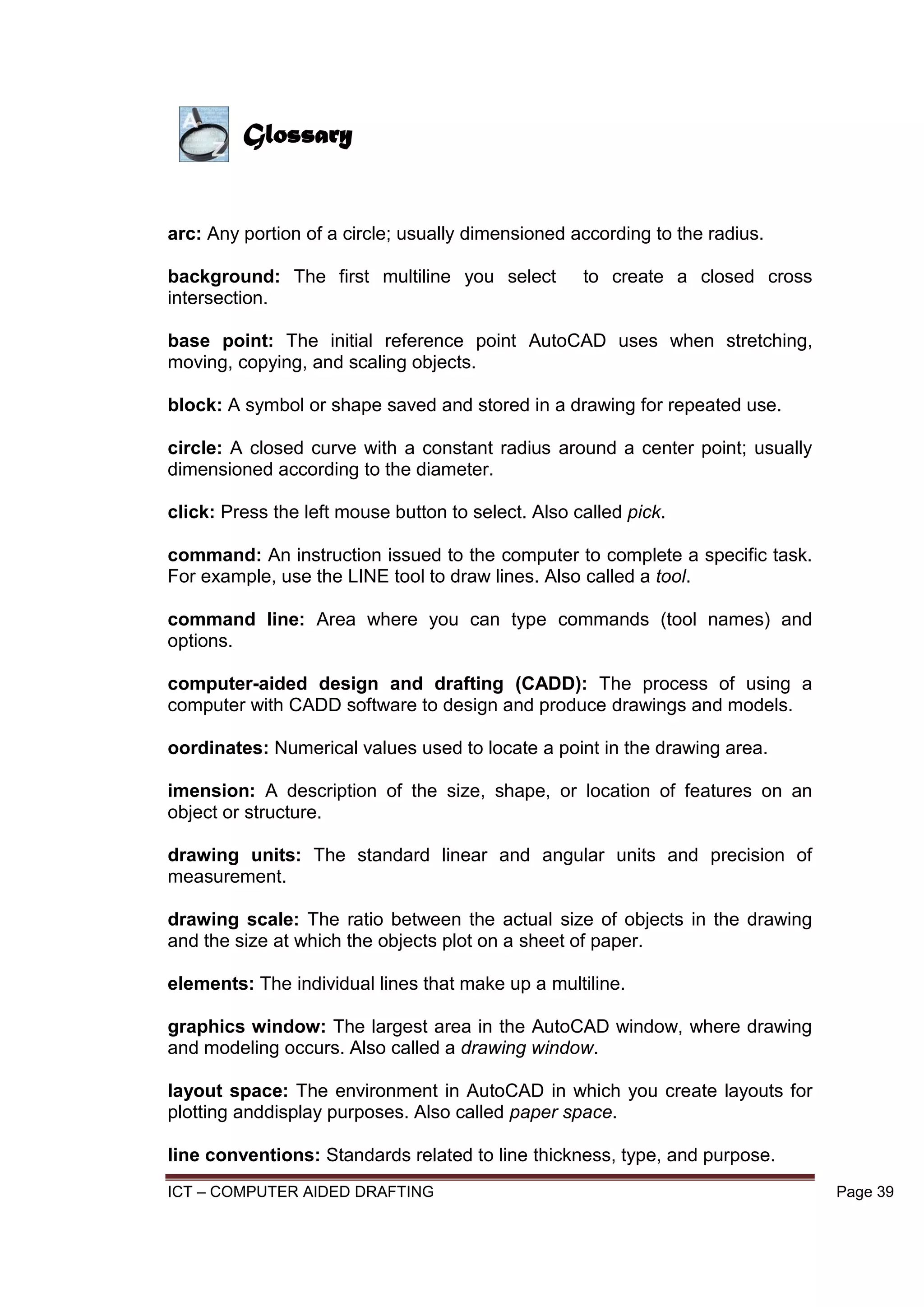 ICT – COMPUTER AIDED DRAFTING Page 39
arc: Any portion of a circle; usually dimensioned according to the radius.
background: The first multiline you select to create a closed cross
intersection.
base point: The initial reference point AutoCAD uses when stretching,
moving, copying, and scaling objects.
block: A symbol or shape saved and stored in a drawing for repeated use.
circle: A closed curve with a constant radius around a center point; usually
dimensioned according to the diameter.
click: Press the left mouse button to select. Also called pick.
command: An instruction issued to the computer to complete a specific task.
For example, use the LINE tool to draw lines. Also called a tool.
command line: Area where you can type commands (tool names) and
options.
computer-aided design and drafting (CADD): The process of using a
computer with CADD software to design and produce drawings and models.
oordinates: Numerical values used to locate a point in the drawing area.
imension: A description of the size, shape, or location of features on an
object or structure.
drawing units: The standard linear and angular units and precision of
measurement.
drawing scale: The ratio between the actual size of objects in the drawing
and the size at which the objects plot on a sheet of paper.
elements: The individual lines that make up a multiline.
graphics window: The largest area in the AutoCAD window, where drawing
and modeling occurs. Also called a drawing window.
layout space: The environment in AutoCAD in which you create layouts for
plotting anddisplay purposes. Also called paper space.
line conventions: Standards related to line thickness, type, and purpose.
Glossary
 