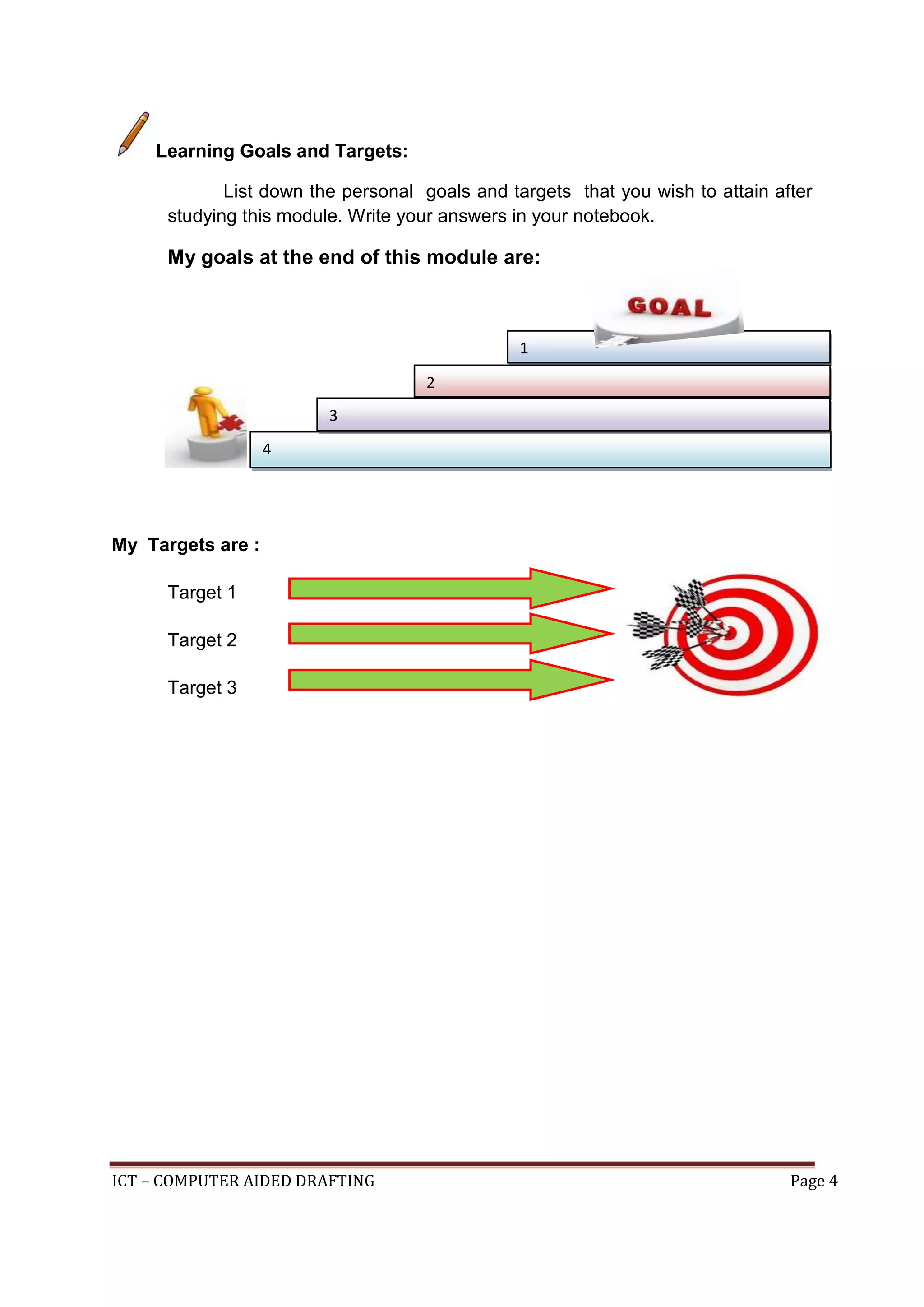 ICT – COMPUTER AIDED DRAFTING Page 4
Learning Goals and Targets:
List down the personal goals and targets that you wish to attain after
studying this module. Write your answers in your notebook.
My goals at the end of this module are:
My Targets are :
Target 1
Target 2
Target 3
1
4
2
3
 