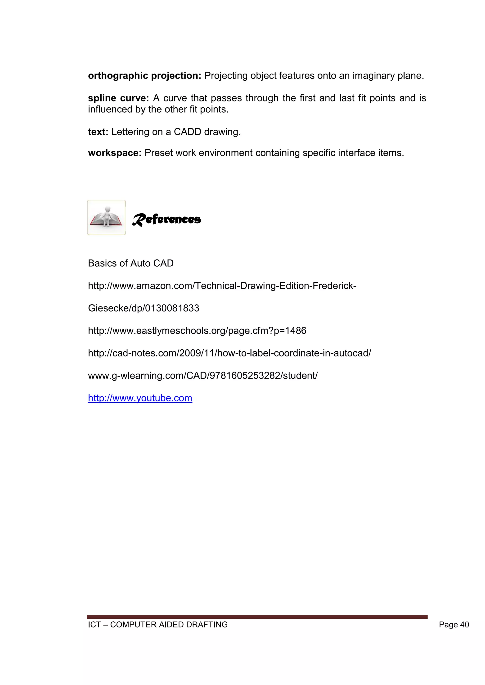 ICT – COMPUTER AIDED DRAFTING Page 40
orthographic projection: Projecting object features onto an imaginary plane.
spline curve: A curve that passes through the first and last fit points and is
influenced by the other fit points.
text: Lettering on a CADD drawing.
workspace: Preset work environment containing specific interface items.
Basics of Auto CAD
http://www.amazon.com/Technical-Drawing-Edition-Frederick-
Giesecke/dp/0130081833
http://www.eastlymeschools.org/page.cfm?p=1486
http://cad-notes.com/2009/11/how-to-label-coordinate-in-autocad/
www.g-wlearning.com/CAD/9781605253282/student/
http://www.youtube.com
References
 