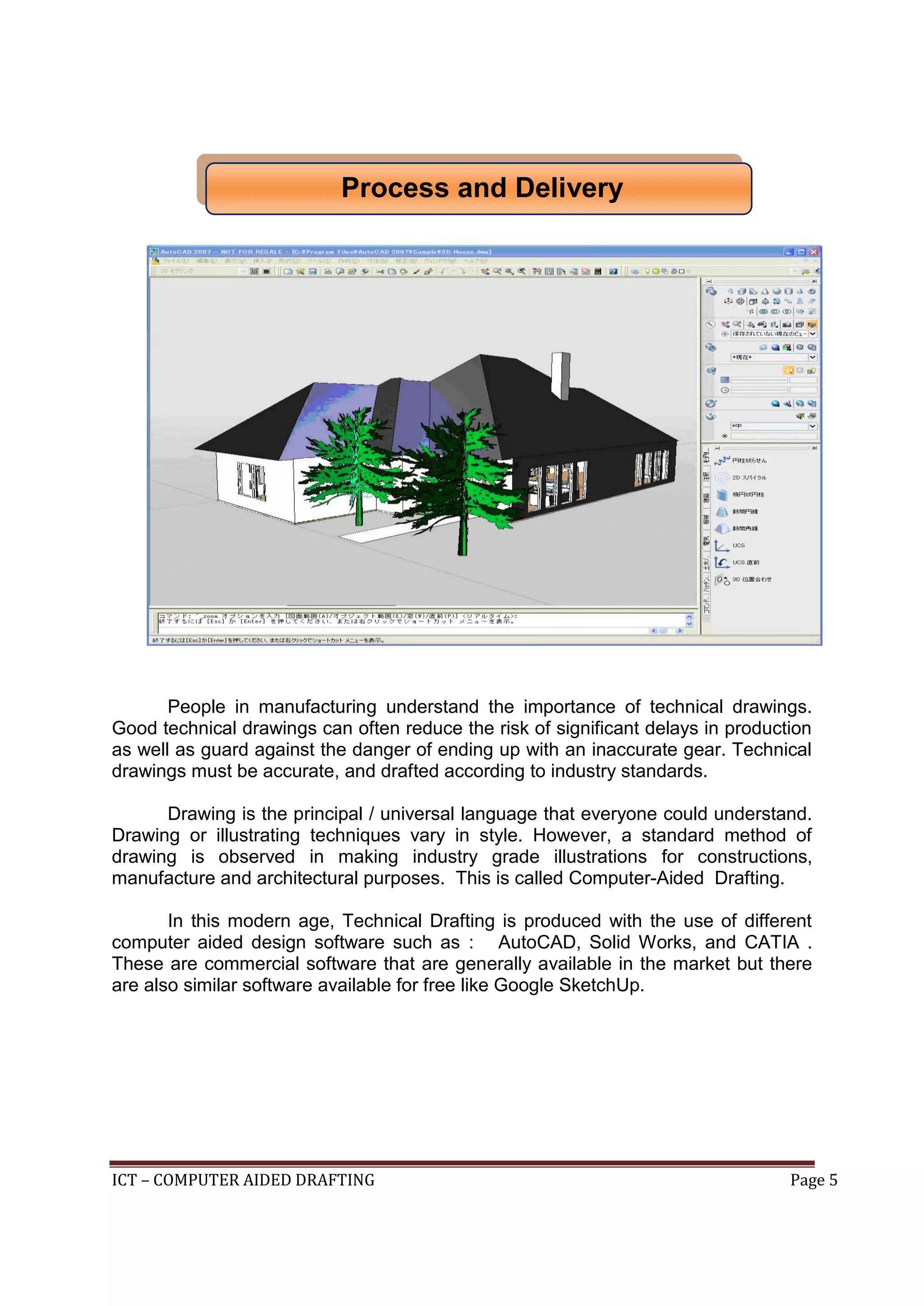 ICT – COMPUTER AIDED DRAFTING Page 5
People in manufacturing understand the importance of technical drawings.
Good technical drawings can often reduce the risk of significant delays in production
as well as guard against the danger of ending up with an inaccurate gear. Technical
drawings must be accurate, and drafted according to industry standards.
Drawing is the principal / universal language that everyone could understand.
Drawing or illustrating techniques vary in style. However, a standard method of
drawing is observed in making industry grade illustrations for constructions,
manufacture and architectural purposes. This is called Computer-Aided Drafting.
In this modern age, Technical Drafting is produced with the use of different
computer aided design software such as : AutoCAD, Solid Works, and CATIA .
These are commercial software that are generally available in the market but there
are also similar software available for free like Google SketchUp.
Process and Delivery
 