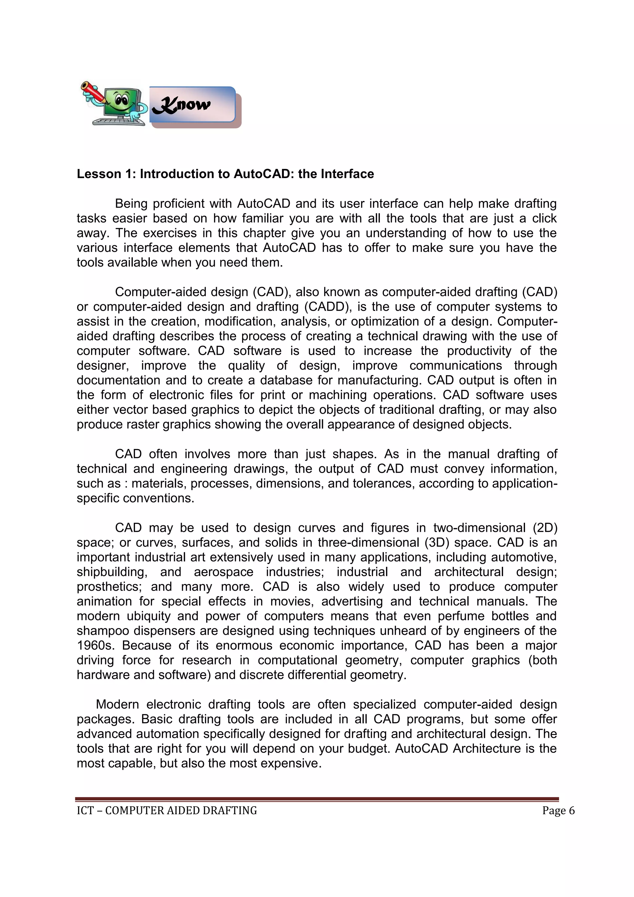ICT – COMPUTER AIDED DRAFTING Page 6
Lesson 1: Introduction to AutoCAD: the Interface
Being proficient with AutoCAD and its user interface can help make drafting
tasks easier based on how familiar you are with all the tools that are just a click
away. The exercises in this chapter give you an understanding of how to use the
various interface elements that AutoCAD has to offer to make sure you have the
tools available when you need them.
Computer-aided design (CAD), also known as computer-aided drafting (CAD)
or computer-aided design and drafting (CADD), is the use of computer systems to
assist in the creation, modification, analysis, or optimization of a design. Computer-
aided drafting describes the process of creating a technical drawing with the use of
computer software. CAD software is used to increase the productivity of the
designer, improve the quality of design, improve communications through
documentation and to create a database for manufacturing. CAD output is often in
the form of electronic files for print or machining operations. CAD software uses
either vector based graphics to depict the objects of traditional drafting, or may also
produce raster graphics showing the overall appearance of designed objects.
CAD often involves more than just shapes. As in the manual drafting of
technical and engineering drawings, the output of CAD must convey information,
such as : materials, processes, dimensions, and tolerances, according to application-
specific conventions.
CAD may be used to design curves and figures in two-dimensional (2D)
space; or curves, surfaces, and solids in three-dimensional (3D) space. CAD is an
important industrial art extensively used in many applications, including automotive,
shipbuilding, and aerospace industries; industrial and architectural design;
prosthetics; and many more. CAD is also widely used to produce computer
animation for special effects in movies, advertising and technical manuals. The
modern ubiquity and power of computers means that even perfume bottles and
shampoo dispensers are designed using techniques unheard of by engineers of the
1960s. Because of its enormous economic importance, CAD has been a major
driving force for research in computational geometry, computer graphics (both
hardware and software) and discrete differential geometry.
Modern electronic drafting tools are often specialized computer-aided design
packages. Basic drafting tools are included in all CAD programs, but some offer
advanced automation specifically designed for drafting and architectural design. The
tools that are right for you will depend on your budget. AutoCAD Architecture is the
most capable, but also the most expensive.
Know
 