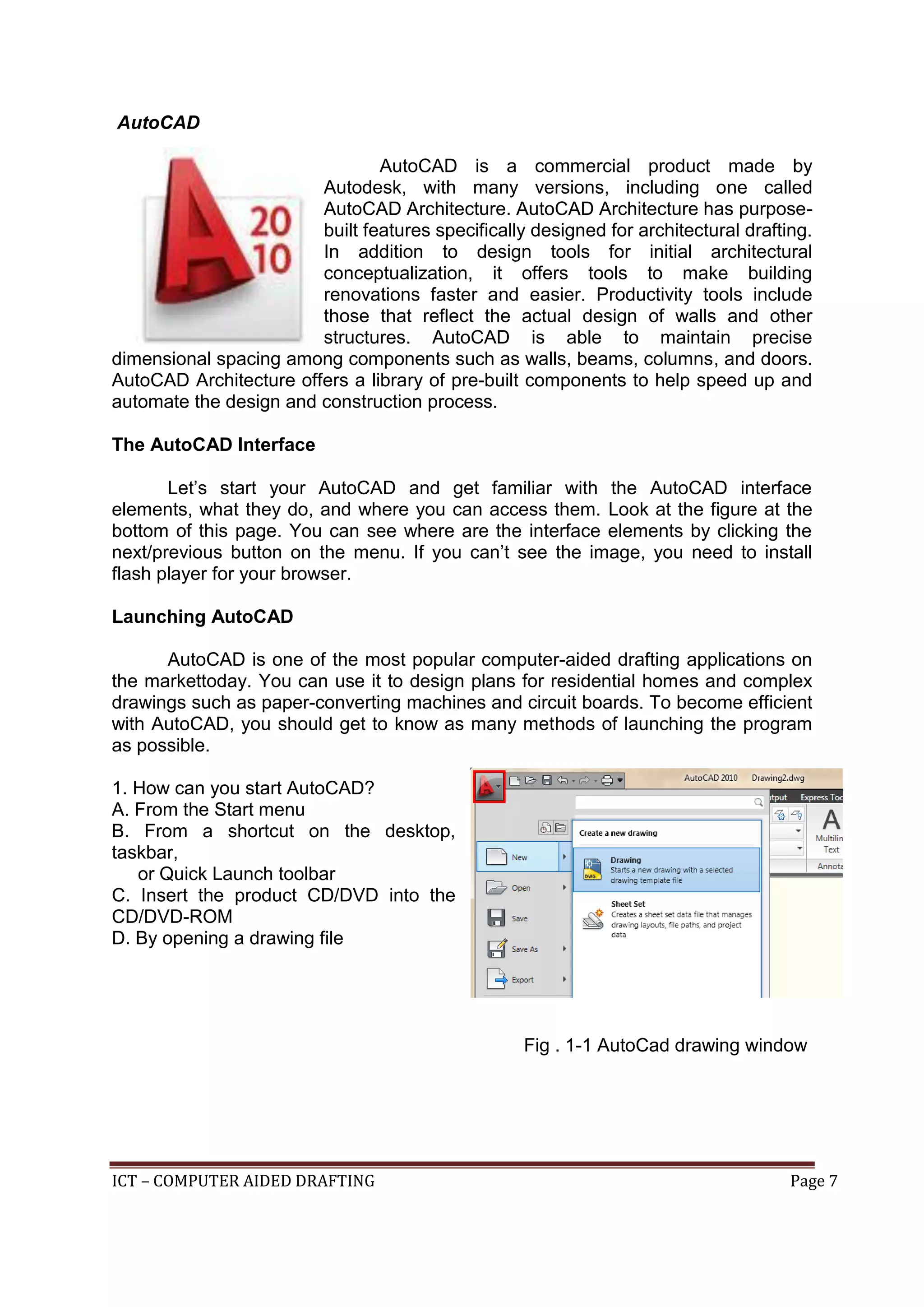 ICT – COMPUTER AIDED DRAFTING Page 7
AutoCAD
AutoCAD is a commercial product made by
Autodesk, with many versions, including one called
AutoCAD Architecture. AutoCAD Architecture has purpose-
built features specifically designed for architectural drafting.
In addition to design tools for initial architectural
conceptualization, it offers tools to make building
renovations faster and easier. Productivity tools include
those that reflect the actual design of walls and other
structures. AutoCAD is able to maintain precise
dimensional spacing among components such as walls, beams, columns, and doors.
AutoCAD Architecture offers a library of pre-built components to help speed up and
automate the design and construction process.
The AutoCAD Interface
Let’s start your AutoCAD and get familiar with the AutoCAD interface
elements, what they do, and where you can access them. Look at the figure at the
bottom of this page. You can see where are the interface elements by clicking the
next/previous button on the menu. If you can’t see the image, you need to install
flash player for your browser.
Launching AutoCAD
AutoCAD is one of the most popular computer-aided drafting applications on
the markettoday. You can use it to design plans for residential homes and complex
drawings such as paper-converting machines and circuit boards. To become efficient
with AutoCAD, you should get to know as many methods of launching the program
as possible.
1. How can you start AutoCAD?
A. From the Start menu
B. From a shortcut on the desktop,
taskbar,
or Quick Launch toolbar
C. Insert the product CD/DVD into the
CD/DVD-ROM
D. By opening a drawing file
Fig . 1-1 AutoCad drawing window
 