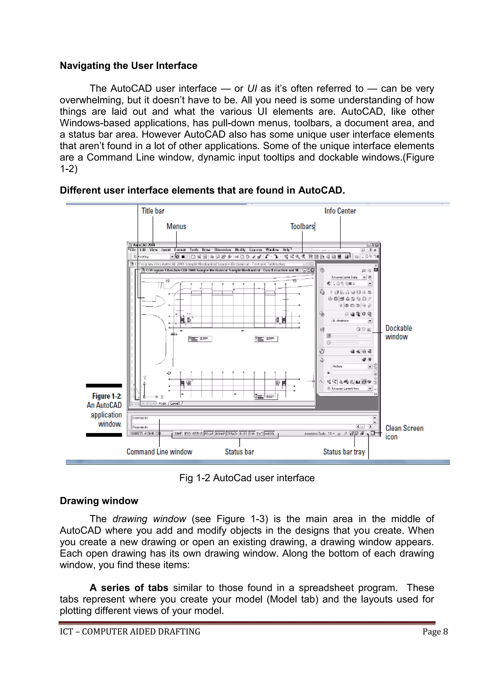 ICT – COMPUTER AIDED DRAFTING Page 8
Navigating the User Interface
The AutoCAD user interface — or UI as it’s often referred to — can be very
overwhelming, but it doesn’t have to be. All you need is some understanding of how
things are laid out and what the various UI elements are. AutoCAD, like other
Windows-based applications, has pull-down menus, toolbars, a document area, and
a status bar area. However AutoCAD also has some unique user interface elements
that aren’t found in a lot of other applications. Some of the unique interface elements
are a Command Line window, dynamic input tooltips and dockable windows.(Figure
1-2)
Different user interface elements that are found in AutoCAD.
Fig 1-2 AutoCad user interface
Drawing window
The drawing window (see Figure 1-3) is the main area in the middle of
AutoCAD where you add and modify objects in the designs that you create. When
you create a new drawing or open an existing drawing, a drawing window appears.
Each open drawing has its own drawing window. Along the bottom of each drawing
window, you find these items:
A series of tabs similar to those found in a spreadsheet program. These
tabs represent where you create your model (Model tab) and the layouts used for
plotting different views of your model.
 