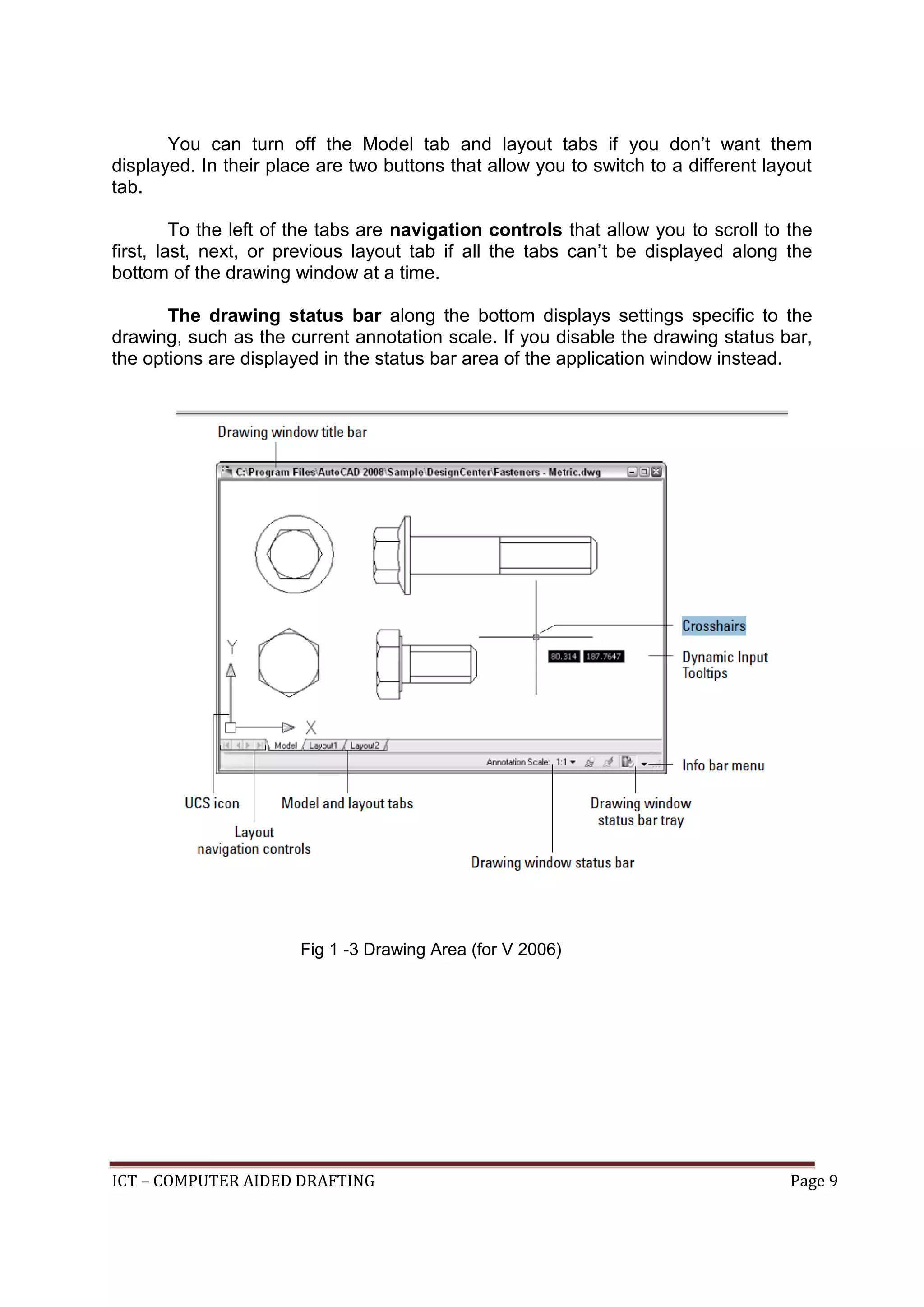 ICT – COMPUTER AIDED DRAFTING Page 9
You can turn off the Model tab and layout tabs if you don’t want them
displayed. In their place are two buttons that allow you to switch to a different layout
tab.
To the left of the tabs are navigation controls that allow you to scroll to the
first, last, next, or previous layout tab if all the tabs can’t be displayed along the
bottom of the drawing window at a time.
The drawing status bar along the bottom displays settings specific to the
drawing, such as the current annotation scale. If you disable the drawing status bar,
the options are displayed in the status bar area of the application window instead.
Fig 1 -3 Drawing Area (for V 2006)
 