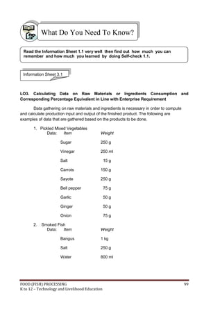 FOOD (FISH) PROCESSING 99
K to 12 – Technology and Livelihood Education
LO3. Calculating Data on Raw Materials or Ingredients Consumption and
Corresponding Percentage Equivalent in Line with Enterprise Requirement
Data gathering on raw materials and ingredients is necessary in order to compute
and calculate production input and output of the finished product. The following are
examples of data that are gathered based on the products to be done.
1. Pickled Mixed Vegetables
Data: Item Weight
Sugar 250 g
Vinegar 250 ml
Salt 15 g
Carrots 150 g
Sayote 250 g
Bell pepper 75 g
Garlic 50 g
Ginger 50 g
Onion 75 g
2. Smoked Fish
Data: Item Weight
Bangus 1 kg
Salt 250 g
Water 800 ml
What Do You Need To Know?
Information Sheet 3.1
Read the Information Sheet 1.1 very well then find out how much you can
remember and how much you learned by doing Self-check 1.1.
 