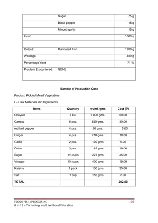 FOOD (FISH) PROCESSING 105
K to 12 – Technology and Livelihood Education
Sugar 75 g
Black pepper 15 g
Minced garlic 15 g
Input: 1680 g
Output: Marinated Fish 1200 g
Wastage 480 g
Percentage Yield 71 %
Problem Encountered: NONE
Sample of Production Cost
Product: Pickled Mixed Vegetables
I – Raw Materials and Ingredients
Items Quantity wt/ml /gms Cost (P)
Chayote 3 kls. 3 000 gms. 60.00
Carrots 6 pcs. 550 gms. 30.00
red bell pepper 4 pcs. 80 gms. 5.00
Ginger 4 pcs. 270 gms. 10.00
Garlic 2 pcs. 100 gms 5.00
Onion 3 pcs. 165 gms 10.00
Sugar 1½ cups 275 gms 25.00
Vinegar 1½ cups 400 gms 10.00
Raisins 1 pack 100 gms 25.00
Salt 1 cup 150 gms 2.00
TOTAL 202.00
 