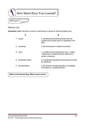 FOOD (FISH) PROCESSING 107
K to 12 – Technology and Livelihood Education
Refer to the Answer Key. What is your score?
Matching Type
Directions: Match the item in column A with those in column B. Write the letters only.
A B
1. output a. something that enters process from the
outside and is acted upon or integrated in the
data
2. recording b. the end product or yield of a process
3. input c. a written record showing the input – output
relationship in determining the yield from a
certain procedure
4. production report d. a systematic procedure of producing a record
for reference
5. documentation e. the process of capturing data or translating
information to recording format
How Much Have You Learned?
Self-Check 4.1
 