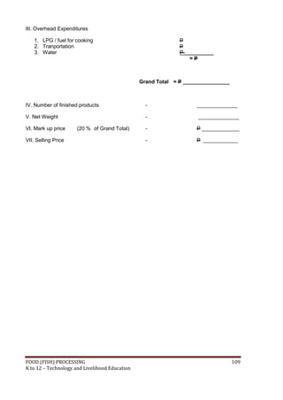 FOOD (FISH) PROCESSING 109
K to 12 – Technology and Livelihood Education
III. Overhead Expenditures
1. LPG / fuel for cooking P
2. Tranportation P
3. Water P __________
= P
Grand Total = P ________________
IV. Number of finished products - ______________
V. Net Weight - ______________
VI. Mark up price (20 % of Grand Total) - P _____________
VII. Selling Price - P ____________
 