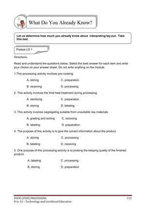 FOOD (FISH) PROCESSING 115
K to 12 – Technology and Livelihood Education
Directions:
Read and understand the questions below. Select the best answer for each item and write
your choice on your answer sheet. Do not write anything on the module.
1.This processing activity involves pre-cooking.
A. storing C. preparation
B. receiving D. processing
2. This activity involves the final heat treatment during processing.
A. sterilizing C. preparation
B. storing D. labeling
3. This activity involves segregating suitable from unsuitable raw materials.
A. grading and sorting C. receiving
B. labeling D. preparation
4. The purpose of this activity is to give the correct information about the product
A. storing C. processing
B. labeling D. receiving
5. One purpose of this processing activity is to prolong the keeping quality of the finished
product.
A. labeling C. processing
B. storing D. preparation
What Do You Already Know?
Pretest LO 1
Let us determine how much you already know about interpreting lay-out. Take
this test.
 