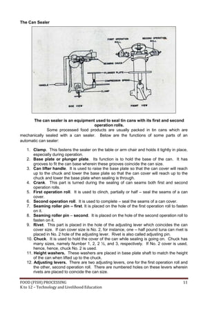 FOOD (FISH) PROCESSING 11
K to 12 – Technology and Livelihood Education
The Can Sealer
The can sealer is an equipment used to seal tin cans with its first and second
operation rolls.
Some processed food products are usually packed in tin cans which are
mechanically sealed with a can sealer. Below are the functions of some parts of an
automatic can sealer:
1. Clamp. This fastens the sealer on the table or arm chair and holds it tightly in place,
especially during operation.
2. Base plate or plunger plate. Its function is to hold the base of the can. It has
grooves to fit the can base wherein these grooves coincide the can size.
3. Can lifter handle. It is used to raise the base plate so that the can cover will reach
up to the chuck and lower the base plate so that the can cover will reach up to the
chuck and lower the base plate when sealing is through.
4. Crank. This part is turned during the sealing of can seams both first and second
operation rolls.
5. First operation roll. It is used to clinch, partially or half – seal the seams of a can
cover.
6. Second operation roll. It is used to complete – seal the seams of a can cover.
7. Seaming roller pin – first. It is placed on the hole of the first operation roll to fasten
on it.
8. Seaming roller pin – second. It is placed on the hole of the second operation roll to
fasten on it.
9. Rivet. This part is placed in the hole of the adjusting lever which coincides the can
cover size. If can cover size is No. 2, for instance, one – half pound tuna can rivet is
placed in No. 2 hole of the adjusting lever. Rivet is also called adjusting pin.
10. Chuck. It is used to hold the cover of the can while sealing is going on. Chuck has
many sizes, namely Number 1, 2, 2 ½, and 3, respectively. If No. 2 cover is used,
hence, hence, chuck No. 2 is used.
11. Height washers. These washers are placed in base plate shaft to match the height
of the can when lifted up to the chuck.
12. Adjusting levers. There are two adjusting levers, one for the first operation roll and
the other, second operation roll. There are numbered holes on these levers wherein
rivets are placed to coincide the can size.
 