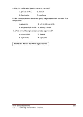 FOOD (FISH) PROCESSING 128
K to 12 – Technology and Livelihood Education
8. Which of the following does not belong to the group?
A. product of USA C. lucky 7
B. fish drawing D. purefoods
9. This packaging material is hard and glossy but grease resistant and brittle at all
temperatures.
A. polyamide C. polyvinylidine chloride
B. ethylene-vinyl chloride D. polyvinyl chloride
10. Which of the following is an optional label requirement?
A. nutrition facts C. vignette
B. ingredients D. expiry date
Refer to the Answer Key. What is your score?
 