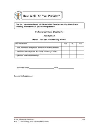 FOOD (FISH) PROCESSING 130
K to 12 – Technology and Livelihood Education
Performance Criteria Checklist for
Activity Sheet
Make a Label for Canned Fishery Product
Did the student… YES NO N/A
1. use necessary and proper materials in making a label?
2. demonstrate the proper technique in making a label?
3. perform task independently?
Student’s Name__________________________ Date ________________
Comments/Suggestions:
How Well Did You Perform?
Find out by accomplishing the Performance Criteria Checklist honestly and
sincerely. Remember it is your learning at stake!
 
