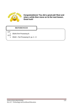 FOOD (FISH) PROCESSING 131
K to 12 – Technology and Livelihood Education
Congratulations! You did a great job! Rest and
relax a while then move on to the next lesson.
Good luck!
LO1
 CBLM (Fish Processing II)
LO 2
 CBLM – Fish Processing IV, pp. 4 – 8
REFERENCES
 