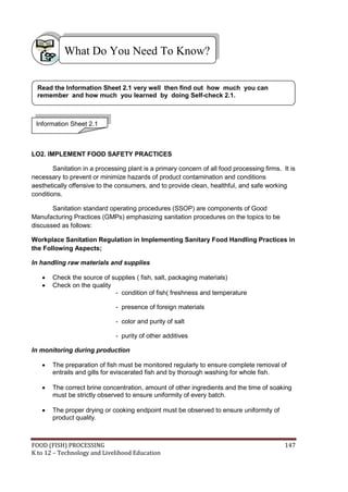 FOOD (FISH) PROCESSING 147
K to 12 – Technology and Livelihood Education
LO2. IMPLEMENT FOOD SAFETY PRACTICES
Sanitation in a processing plant is a primary concern of all food processing firms. It is
necessary to prevent or minimize hazards of product contamination and conditions
aesthetically offensive to the consumers, and to provide clean, healthful, and safe working
conditions.
Sanitation standard operating procedures (SSOP) are components of Good
Manufacturing Practices (GMPs) emphasizing sanitation procedures on the topics to be
discussed as follows:
Workplace Sanitation Regulation in Implementing Sanitary Food Handling Practices in
the Following Aspects;
In handling raw materials and supplies
 Check the source of supplies ( fish, salt, packaging materials)
 Check on the quality
- condition of fish( freshness and temperature
- presence of foreign materials
- color and purity of salt
- purity of other additives
In monitoring during production
 The preparation of fish must be monitored regularly to ensure complete removal of
entrails and gills for eviscerated fish and by thorough washing for whole fish.
 The correct brine concentration, amount of other ingredients and the time of soaking
must be strictly observed to ensure uniformity of every batch.
 The proper drying or cooking endpoint must be observed to ensure uniformity of
product quality.
What Do You Need To Know?
Information Sheet 2.1
Read the Information Sheet 2.1 very well then find out how much you can
remember and how much you learned by doing Self-check 2.1.
 