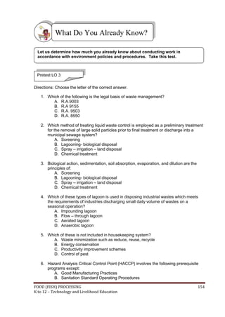 FOOD (FISH) PROCESSING 154
K to 12 – Technology and Livelihood Education
Directions: Choose the letter of the correct answer.
1. Which of the following is the legal basis of waste management?
A. R.A.9003
B. R.A 9155
C. R.A. 9503
D. R.A. 8550
2. Which method of treating liquid waste control is employed as a preliminary treatment
for the removal of large solid particles prior to final treatment or discharge into a
municipal sewage system?
A. Screening
B. Lagooning- biological disposal
C. Spray – irrigation – land disposal
D. Chemical treatment
3. Biological action, sedimentation, soil absorption, evaporation, and dilution are the
principles of:
A. Screening
B. Lagooning- biological disposal
C. Spray – irrigation – land disposal
D. Chemical treatment
4. Which of these types of lagoon is used in disposing industrial wastes which meets
the requirements of industries discharging small daily volume of wastes on a
seasonal operation?
A. Impounding lagoon
B. Flow – through lagoon
C. Aerated lagoon
D. Anaerobic lagoon
5. Which of these is not included in housekeeping system?
A. Waste minimization such as reduce, reuse, recycle
B. Energy conservation
C. Productivity improvement schemes
D. Control of pest
6. Hazard Analysis Critical Control Point (HACCP) involves the following prerequisite
programs except:
A. Good Manufacturing Practices
B. Sanitation Standard Operating Procedures
What Do You Already Know?
Pretest LO 3
Let us determine how much you already know about conducting work in
accordance with environment policies and procedures. Take this test.
 