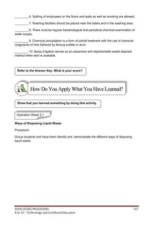 FOOD (FISH) PROCESSING 167
K to 12 – Technology and Livelihood Education
________ 6. Spitting of employees on the floors and walls as well as smoking are allowed.
________ 7. Washing facilities should be placed near the toilets and in the washing area.
________ 8. There must be regular bacteriological and periodical chemical examination of
water supply.
________ 9. Chemical precipitation is a form of partial treatment with the use of chemical
coagulants of lime followed by ferrous sulfate or alum.
________ 10. Spray irrigation serves as an expensive and objectionable waste disposal
method when land is available.
Ways of Disposing Liquid Waste
Procedure:
Group students and have them identify and demonstrate the different ways of disposing
liquid waste.
Refer to the Answer Key. What is your score?
Show that you learned something by doing this activity
Operation Sheet 3.1
HowDo YouApplyWhatYou HaveLearned?
 