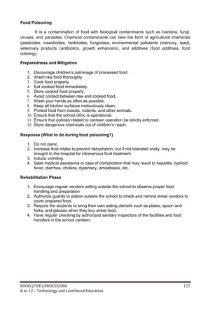FOOD (FISH) PROCESSING 177
K to 12 – Technology and Livelihood Education
Food Poisoning
It is a contamination of food with biological contaminants such as bacteria, fungi,
viruses, and parasites. Chemical contaminants can take the form of agricultural chemicals
(pesticides, insecticides, herbicides, fungicides; environmental pollutants (mercury, lead),
veterinary products (antibiotics, growth enhancers), and additives (food additives, food
coloring).
Preparedness and Mitigation
1. Discourage children’s patronage of processed food.
2. Wash raw food thoroughly.
3. Cook food properly.
4. Eat cooked food immediately.
5. Store cooked food properly.
6. Avoid contact between raw and cooked food.
7. Wash your hands as often as possible.
8. Keep all kitchen surfaces meticulously clean.
9. Protect food from insects, rodents, and other animals.
10. Ensure that the school clinic is operational.
11. Ensure that policies related to canteen operation be strictly enforced.
12. Store dangerous chemicals out of children’s reach.
Response (What to do during food poisoning?)
1. Do not panic.
2. Increase fluid intake to prevent dehydration, but if not tolerated orally, may be
brought to the hospital for intravenous fluid treatment.
3. Induce vomiting.
4. Seek medical assistance in case of complication that may result to hepatitis, typhoid
fever, diarrhea, cholera, dysentery, amoebiasis, etc.
Rehabilitation Phase
1. Encourage regular vendors selling outside the school to observe proper food
handling and preparation
2. Authorize guards to station outside the school to check and remind street vendors to
cover prepared food.
3. Require the students to bring their own eating utensils such as plates, spoon and
forks, and glasses when they buy street food.
4. Have regular checking by authorized sanitary inspectors of the facilities and food
handlers in the school canteen.
 