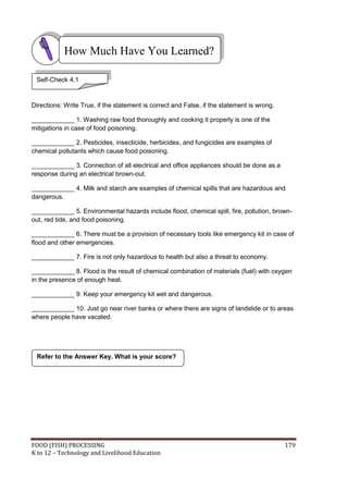 FOOD (FISH) PROCESSING 179
K to 12 – Technology and Livelihood Education
Directions: Write True, if the statement is correct and False, if the statement is wrong.
____________ 1. Washing raw food thoroughly and cooking it properly is one of the
mitigations in case of food poisoning.
____________ 2. Pesticides, insecticide, herbicides, and fungicides are examples of
chemical pollutants which cause food poisoning.
____________ 3. Connection of all electrical and office appliances should be done as a
response during an electrical brown-out.
____________ 4. Milk and starch are examples of chemical spills that are hazardous and
dangerous.
____________ 5. Environmental hazards include flood, chemical spill, fire, pollution, brown-
out, red tide, and food poisoning.
____________ 6. There must be a provision of necessary tools like emergency kit in case of
flood and other emergencies.
____________ 7. Fire is not only hazardous to health but also a threat to economy.
____________ 8. Flood is the result of chemical combination of materials (fuel) with oxygen
in the presence of enough heat.
____________ 9. Keep your emergency kit wet and dangerous.
____________ 10. Just go near river banks or where there are signs of landslide or to areas
where people have vacated.
Refer to the Answer Key. What is your score?
How Much Have You Learned?
Self-Check 4.1
 