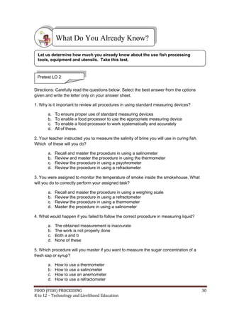FOOD (FISH) PROCESSING 30
K to 12 – Technology and Livelihood Education
Directions: Carefully read the questions below. Select the best answer from the options
given and write the letter only on your answer sheet.
1. Why is it important to review all procedures in using standard measuring devices?
a. To ensure proper use of standard measuring devices
b. To enable a food processor to use the appropriate measuring device
c. To enable a food processor to work systematically and accurately
d. All of these.
2. Your teacher instructed you to measure the salinity of brine you will use in curing fish.
Which of these will you do?
a. Recall and master the procedure in using a salinometer
b. Review and master the procedure in using the thermometer
c. Review the procedure in using a psychrometer
d. Review the procedure in using a refractometer
3. You were assigned to monitor the temperature of smoke inside the smokehouse. What
will you do to correctly perform your assigned task?
a. Recall and master the procedure in using a weighing scale
b. Review the procedure in using a refractometer
c. Review the procedure in using a thermometer
d. Master the procedure in using a salinometer
4. What would happen if you failed to follow the correct procedure in measuring liquid?
a. The obtained measurement is inaccurate
b. The work is not properly done
c. Both a and b
d. None of these
5. Which procedure will you master if you want to measure the sugar concentration of a
fresh sap or syrup?
a. How to use a thermometer
b. How to use a salinometer
c. How to use an anemometer
d. How to use a refractometer
What Do You Already Know?
Pretest LO 2
Let us determine how much you already know about the use fish processing
tools, equipment and utensils. Take this test.
 