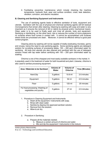 FOOD (FISH) PROCESSING 32
K to 12 – Technology and Livelihood Education
4. Facilitating preventive maintenance which include checking the machine
temperature, hydraulic fluid, wear and surface condition, crack, leak detection,
vibration, corrosion, and electric insulation.
B. Cleaning and Sanitizing Equipment and Instruments
The use of sanitizing agents leads to effective sanitation of tools, equipment and
utensils. Sanitation with the use of physical and chemical sanitizing agents will kill residual
microorganisms that remain after cleaning. Cleaning by washing with soap and water is very
important as it ensures the removal of dirt or debris by physical and/or mechanical means.
Clean water is to be used to finally wash and rinse all utensils, tools and equipment.
Sanitizing or disinfecting, on the other hand, rids or reduces the number of micro-organisms
on surfaces where food comes in contact with. It cannot be accomplished until surfaces
where foods are processed are clean. Moreover, it cannot be effective without a good pest
control program.
Cleaning alone by washing will not be capable of totally eradicating microbes, germs
and viruses, hence the need to use sanitizing agents. Some sanitizing agents are detergent
solution for scrubbing surfaces of processing tables, 150 – 200 ppm chlorinated water for
sanitizing. All tools and utensils are also cleaned and sanitized with the use of detergent
solution rinsed with tap water before sanitizing with 150 – 200 ppm chlorinated water by
soaking.
Chlorine is one of the cheapest and most easily available sanitizers in the market. It
is popularly used in the treatment of water for both household and plant. Likewise, chlorine is
also used to sanitize processing equipment.
Area / Materials to be Sanitized
Volume of
Water
Volume of
Chlorine
Time (Minutes)
Hand Dip 5 gallons 10.8 ml 2-5 minutes
Equipment 5 gallons 54 ml 2-5 minutes
Floor 5 gallons 125 ml 20 minutes
For food processing: Washing of
vegetables and poultry
5 gallons 27 ml 2-5 minutes
1. Procedure in Cleaning Equipment and Instruments
a. Wash all the equipment / instruments with soap.
b. Rinse with clean water.
c. Sanitize by dipping into approved sanitizer solution.
d. Remove from the solution.
e. Allow to air dry.
2. Procedure in Sanitizing:
a. Prepare all the materials needed.
b. Measure a certain amount of chlorine and water.
c. Mix and dip the equipment / instruments in the mixture.
 