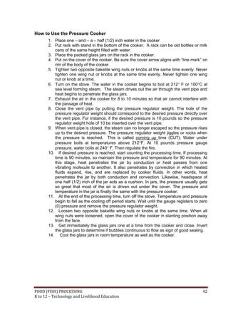 FOOD (FISH) PROCESSING 42
K to 12 – Technology and Livelihood Education
How to Use the Pressure Cooker
1. Place one – and – a – half (1/2) inch water in the cooker
2. Put rack with stand in the bottom of the cooker. A rack can be old bottles or milk
cans of the same height filled with water.
3. Place the packed glass jars on the rack in the cooker.
4. Put on the cover of the cooker. Be sure the cover arrow aligns with “line mark” on
rim of the body of the cooker.
5. Tighten two opposite bakelite wing nuts or knobs at the same time evenly. Never
tighten one wing nut or knobs at the same time evenly. Never tighten one wing
nut or knob at a time.
6. Turn on the stove. The water in the cooker begins to boil at 212 F or 100C at
sea level forming steam. The steam drives out the air through the vent pipe and
heat begins to penetrate the glass jars.
7. Exhaust the air in the cooker for 8 to 10 minutes so that air cannot interfere with
the passage of heat.
8. Close the vent pipe by putting the pressure regulator weight. The hole of the
pressure regulator weight should correspond to the desired pressure directly over
the vent pipe. For instance, if the desired pressure is 10 pounds so the pressure
regulator weight hole of 10 be inserted over the vent pipe.
9. When vent pipe is closed, the steam can no longer escaped so the pressure rises
up to the desired pressure. The pressure regulator weight jiggles or rocks when
the pressure is reached. This is called coming up time (CUT). Water under
pressure boils at temperatures above 212F. At 10 pounds pressure gauge
pressure, water boils at 240 F. Then regulate the fire.
10. If desired pressure is reached, start counting the processing time. If processing
time is 90 minutes, so maintain the pressure and temperature for 90 minutes. At
this stage, heat penetrates the jar by conduction or heat passes from one
vibrating molecule to another. It also penetrates by convection in which heated
fluids expand, rise, and are replaced by cooker fluids. In other words, heat
penetrates the jar by both conduction and convection. Likewise, headspace of
one half (1/2) inch of the jar acts as a cushion. In jars, the pressure usually gets
so great that most of the air is driven out under the cover. The pressure and
temperature in the jar is finally the same with the pressure cooker.
11. At the end of the processing time, turn off the stove. Temperature and pressure
begin to fall as the cooling off period starts. Wait until the gauge registers to zero
(0) pressure and remove the pressure regulator weight.
12. Loosen two opposite bakelite wing nuts or knobs at the same time. When all
wing nuts were loosened, open the cover of the cooker in slanting position away
from the face.
13. Get immediately the glass jars one at a time from the cooker and close. Invert
the glass jars to determine if bubbles continuous to flow as sign of good sealing.
14. Cool the glass jars in room temperature as well as the cooker.
 